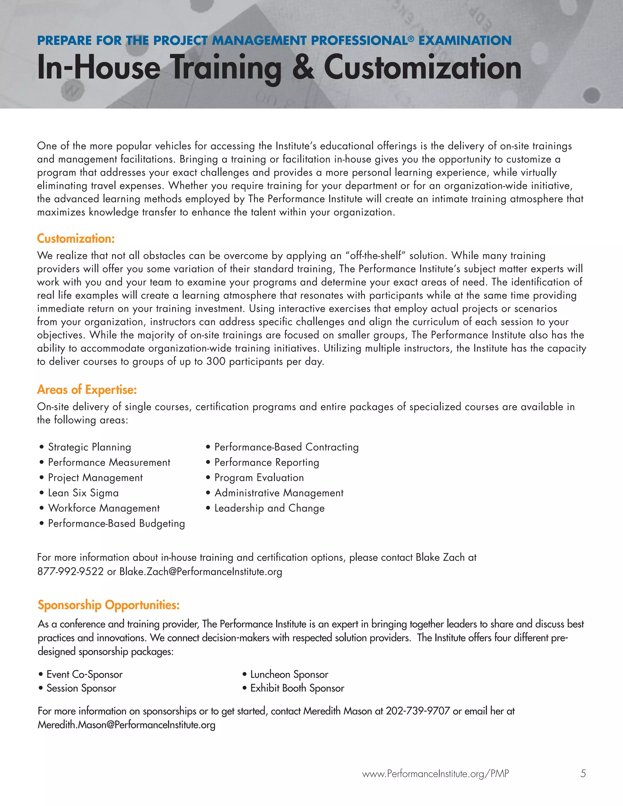 PREPARE FOR THE PROJECT MANAGEMENT PROFESSIONAL® EXAMINATION
In-House Training & Customization
www.PerformanceInstitute.org/PMP 5
One of the more popular vehicles for accessing the Institute’s educational offerings is the delivery of on-site trainings
and management facilitations. Bringing a training or facilitation in-house gives you the opportunity to customize a
program that addresses your exact challenges and provides a more personal learning experience, while virtually
eliminating travel expenses. Whether you require training for your department or for an organization-wide initiative,
the advanced learning methods employed by The Performance Institute will create an intimate training atmosphere that
maximizes knowledge transfer to enhance the talent within your organization.
Customization:
We realize that not all obstacles can be overcome by applying an “off-the-shelf” solution. While many training
providers will offer you some variation of their standard training, The Performance Institute’s subject matter experts will
work with you and your team to examine your programs and determine your exact areas of need. The identiﬁcation of
real life examples will create a learning atmosphere that resonates with participants while at the same time providing
immediate return on your training investment. Using interactive exercises that employ actual projects or scenarios
from your organization, instructors can address speciﬁc challenges and align the curriculum of each session to your
objectives. While the majority of on-site trainings are focused on smaller groups, The Performance Institute also has the
ability to accommodate organization-wide training initiatives. Utilizing multiple instructors, the Institute has the capacity
to deliver courses to groups of up to 300 participants per day.
Areas of Expertise:
On-site delivery of single courses, certiﬁcation programs and entire packages of specialized courses are available in
the following areas:
For more information about in-house training and certiﬁcation options, please contact Blake Zach at
877-992-9522 or Blake.Zach@PerformanceInstitute.org
Sponsorship Opportunities:
As a conference and training provider, The Performance Institute is an expert in bringing together leaders to share and discuss best
practices and innovations. We connect decision-makers with respected solution providers. The Institute offers four different pre-
designed sponsorship packages:
• Event Co-Sponsor • Luncheon Sponsor
• Session Sponsor • Exhibit Booth Sponsor
For more information on sponsorships or to get started, contact Meredith Mason at 202-739-9707 or email her at
Meredith.Mason@PerformanceInstitute.org
• Strategic Planning
• Performance Measurement
• Project Management
• Lean Six Sigma
• Workforce Management
• Performance-Based Budgeting
• Performance-Based Contracting
• Performance Reporting
• Program Evaluation
• Administrative Management
• Leadership and Change
 