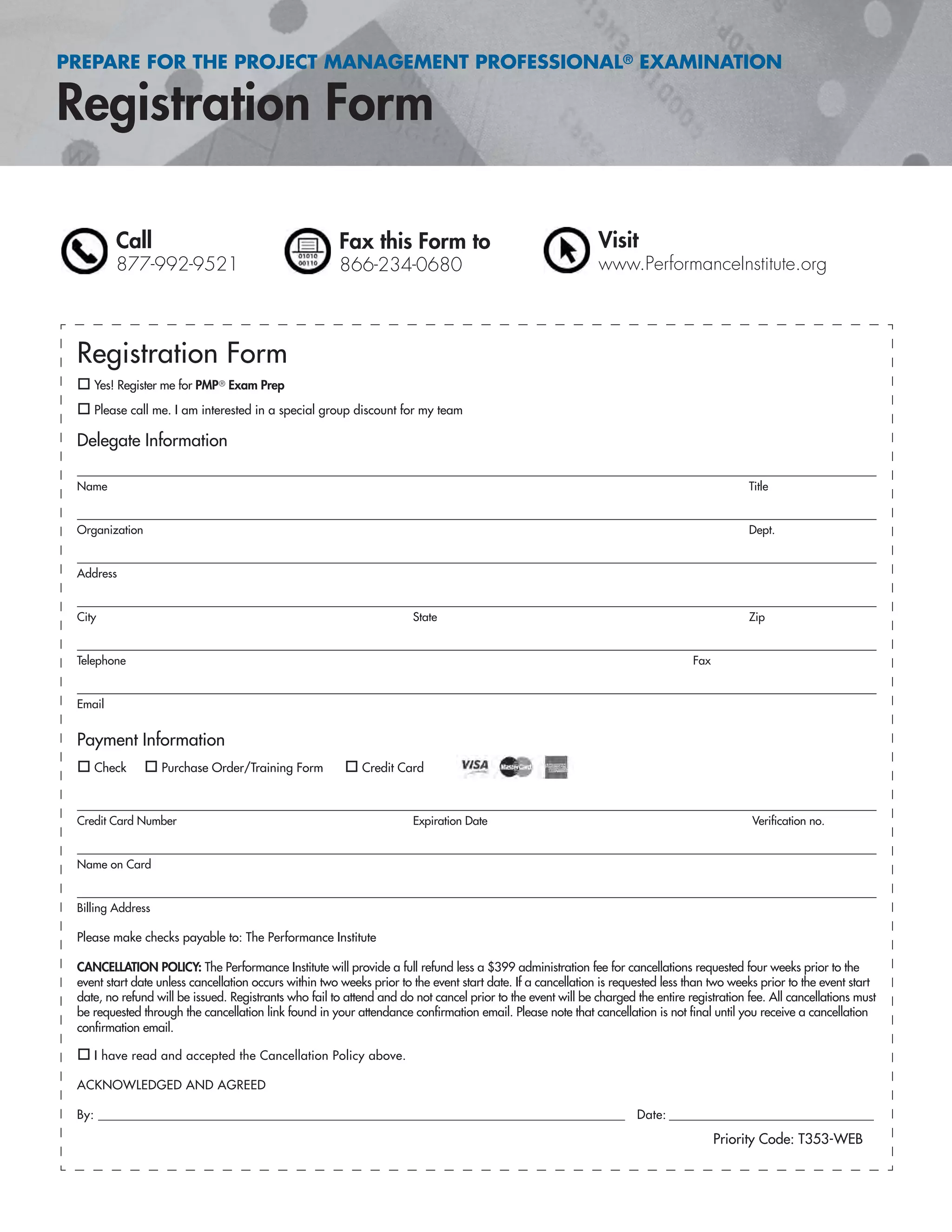 PREPARE FOR THE PROJECT MANAGEMENT PROFESSIONAL® EXAMINATION
Registration Form
Call
877-992-9521
Fax this Form to
866-234-0680
Visit
www.PerformanceInstitute.org
Registration Form
Yes! Register me for PMP® Exam Prep
Please call me. I am interested in a special group discount for my team
Delegate Information
Name Title
Organization Dept.
Address
City State Zip
Telephone Fax
Email
Payment Information
Check Purchase Order/Training Form Credit Card
Credit Card Number Expiration Date Veriﬁcation no.
Name on Card
Billing Address
Please make checks payable to: The Performance Institute
CANCELLATION POLICY: The Performance Institute will provide a full refund less a $399 administration fee for cancellations requested four weeks prior to the
event start date unless cancellation occurs within two weeks prior to the event start date. If a cancellation is requested less than two weeks prior to the event start
date, no refund will be issued. Registrants who fail to attend and do not cancel prior to the event will be charged the entire registration fee. All cancellations must
be requested through the cancellation link found in your attendance conﬁrmation email. Please note that cancellation is not ﬁnal until you receive a cancellation
conﬁrmation email.
I have read and accepted the Cancellation Policy above.
ACKNOWLEDGED AND AGREED
By: ______________________________________________________________________________________________ Date: _______________________________________
Priority Code: T353-WEB
 