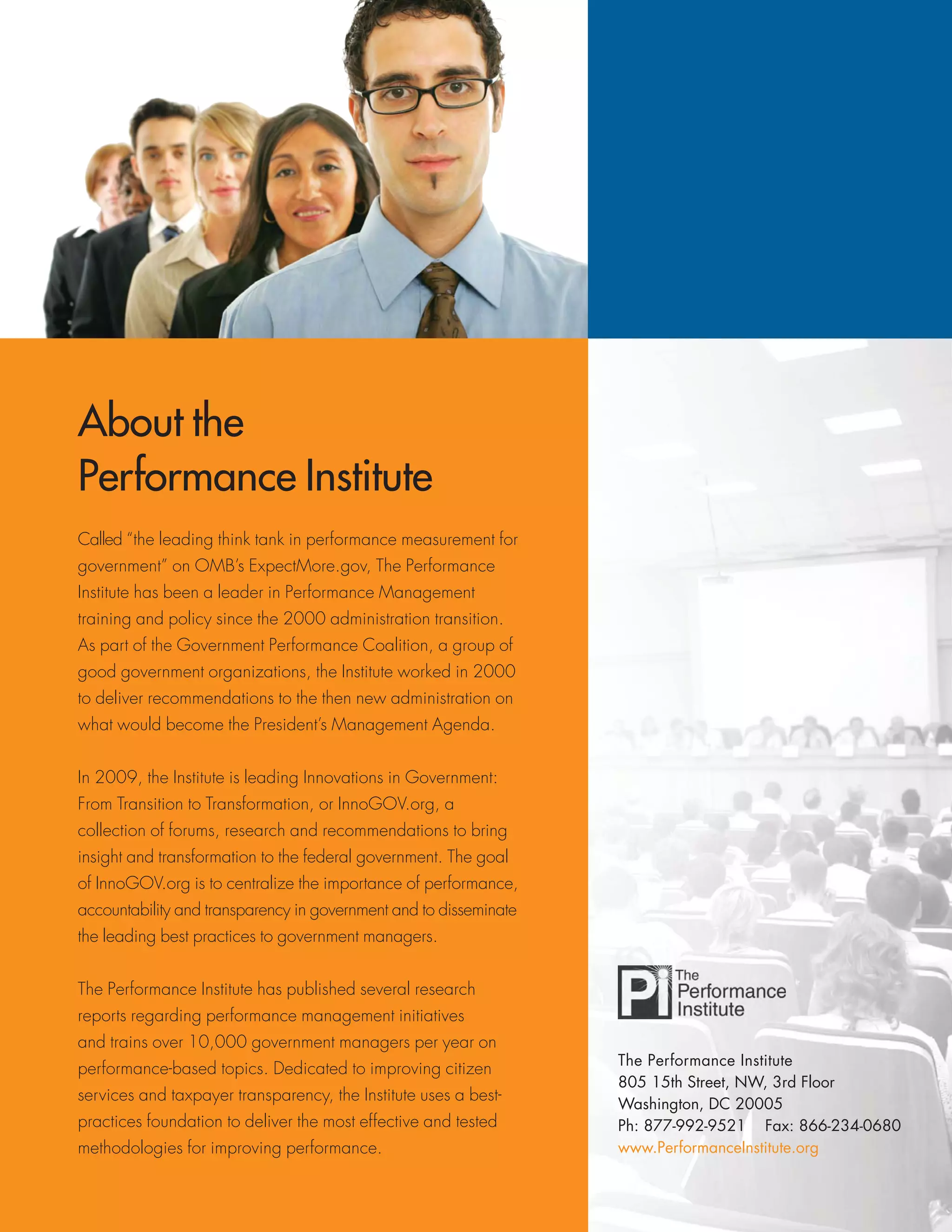 The Performance Institute
805 15th Street, NW, 3rd Floor
Washington, DC 20005
Ph: 877-992-9521 Fax: 866-234-0680
www.PerformanceInstitute.org
About the
Performance Institute
Called “the leading think tank in performance measurement for
government” on OMB’s ExpectMore.gov, The Performance
Institute has been a leader in Performance Management
training and policy since the 2000 administration transition.
As part of the Government Performance Coalition, a group of
good government organizations, the Institute worked in 2000
to deliver recommendations to the then new administration on
what would become the President’s Management Agenda.
In 2009, the Institute is leading Innovations in Government:
From Transition to Transformation, or InnoGOV.org, a
collection of forums, research and recommendations to bring
insight and transformation to the federal government. The goal
of InnoGOV.org is to centralize the importance of performance,
accountability and transparency in government and to disseminate
the leading best practices to government managers.
The Performance Institute has published several research
reports regarding performance management initiatives
and trains over 10,000 government managers per year on
performance-based topics. Dedicated to improving citizen
services and taxpayer transparency, the Institute uses a best-
practices foundation to deliver the most effective and tested
methodologies for improving performance.
 