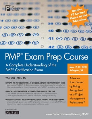 A Complete Understanding of the
PMP®
Certiﬁcation Exam
YOU WILL LEARN TO:
NAVIGATE THE PROCESS GROUPS & KNOWLEDGE AREAS OF THE LATEST PMBOK® GUIDE
• Learn essential PMBOK® 4th Edition terminology, tools and techniques for taking the test
• Align your knowledge of Project Management with PMBOK® terminology and deﬁnitions
LEARN TIPS & TECHNIQUES FOR PASSING THE PMP EXAM THE FIRST TIME
• Gain valuable tips and study methods to help prepare for the exam and pass
• Create a personalized plan for self-study preparation leading up to test day
UNDERSTAND EXACTLY WHAT YOU NEED TO KNOW TO APPLY FOR & PASS THE EXAM
• Utilize real sample questions and a full length practice test to prepare for taking the PMP® Exam
• Work with our experts to create a study plan that ﬁts your needs
PMP
®
Exam Prep Course
May 17-19, 2010May 17-19, 2010
Arlington, VAArlington, VA
www.PerformanceInstitute.org/PMP
In Association with:
Advance
Your Career
by Being
Recognized
as a Project
Management
Professional®
Receive
18 Contact
Hours of PM
Education
 