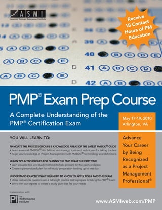 e
                                                                                                        Receiv t
                                                                                                               tac
                                                                                                       18 Con M
                                                                                                                fP
                                                                                                       H ours o n
                                                                                                                tio
                                                                                                         Educa




PMP Exam Prep Course
                          ®


A Complete Understanding of the                                                                       May 17-19, 2010
PMP ® Certification Exam                                                                              Arlington, VA


YOU WILL LEARN TO:                                                                                    Advance
NAVIGATE THE PROCESS GROUPS & KNOWLEDGE AREAS OF THE LATEST PMBOK® GUIDE                              Your Career
• Learn essential PMBOK® 4th Edition terminology, tools and techniques for taking the test
• Align your knowledge of Project Management with PMBOK ® terminology and definitions                 by Being
LEARN TIPS & TECHNIQUES FOR PASSING THE PMP EXAM THE FIRST TIME                                       Recognized
• Gain valuable tips and study methods to help prepare for the exam and pass
• Create a personalized plan for self-study preparation leading up to test day
                                                                                                      as a Project
UNDERSTAND EXACTLY WHAT YOU NEED TO KNOW TO APPLY FOR & PASS THE EXAM
                                                                                                      Management
• Utilize real sample questions and a full length practice test to prepare for taking the PMP® Exam
• Work with our experts to create a study plan that fits your needs
                                                                                                      Professional ®

In Association with:



                                                                                www.ASMIweb.com/PMP
 