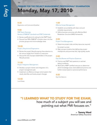 Day 1   PREPARE FOR THE PROJECT MANAGEMENT PROFESSIONAL® EXAMINATION

        Monday, May 17, 2010

        8:30                                                          1:00
        Registration and Continental Breakfast                        Effective	Scope	Management

                                                                      •	 Establish	accountability	with	clear	cost	and	
        9:00                                                          	 schedule	requirements
        PMP Exam Overview:                                            •	 Define	business	outcomes	with	effective	Work	
        Review of PMBOK® Standards and PMP Credentials                   Breakdown	Structure	(WBS)	frameworks

        •	 Review	qualifications	for	sitting	for	the	PMP® Exam
        •	 Discuss	how	PMI’s	PMBOK®	is	broken	down	into	five	         2:00
           process	groups	and	nine	knowledge	areas                    Project	Time	Management

                                                                      •	 Determine	project	roles	and	key	resources	required	
        10:00                                                            for project	success
        Project	Lifecycle	and	Organization                            •	 Map	a	project	timeline	that	defines	key	project	
        •	 Review	the	project	lifecycle	paying	close	attention	to	       checkpoints	and	promotes	fast,	high-quality	results
           the	various	stages	from	initiation	to	execution
        •	 Discuss	the	role	of	project	stakeholders	in	the	project	   3:00
           lifecycle	process                                          Day	One	Review	and	Practice	Questions

                                                                      •	 Practice	real	PMP®	test	questions	in	real	test	
        11:00                                                         	 taking	conditions
        Project	Integration	Management
                                                                      •	 Work	with	a	PMP®	certified	instructor	to	determine	
        •	 Develop	a	project	charter	and	integration	of	a	               which	knowledge	areas	need	additional	practice	and	
           project	management	plan                                       further	review	based	on	personal	performance
        •	 Implement	an	effective	change	control	system	that	
           clearly	identifies	and	tracks	project	changes              4:00
                                                                      Day	One	Adjourns		
        12:00
        Lunch	Break




             “I LEARNED WHAT TO STUDY FOR THE EXAM,
                      how much of a subject you will see and
                         pointing out what PMI focuses on.”

                                                                                                      – Tammy Ward
                                                                                             American Safety Insurance


  2     www.ASMIweb.com/PMP
 