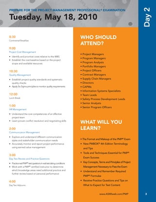 Day 2
PREPARE FOR THE PROJECT MANAGEMENT PROFESSIONAL® EXAMINATION

Tuesday, May 18, 2010

8:30
Continental Breakfast
                                                                      WHO SHOULD
                                                                      ATTEND?
9:00
Project	Cost	Management
                                                                      • Project Managers
•	 Identify	and	prioritize	costs	relative	to	the	WBS
                                                                      • Program Managers
•	 Establish	the	cost	baseline	based	on	the	project	
   scope	and	available	resources                                      • Program Analysts
                                                                      • Portfolio Managers
10:30                                                                 • Project Officers
Quality	Management                                                    • Contract Managers
•	 Establish	project	quality	standards	and	systematic	                • Supply Chain Managers
   quality	checks                                                     • Directors
•	 Apply	Six	Sigma	principles	to	monitor	quality	requirements         • CAPMs
                                                                      • Information Systems Specialists
12:00                                                                 • Team Leads
Lunch	Break
                                                                      • Safety Process Development Leads
                                                                      • Senior Analysts
1:00                                                                  • Senior Program Officers
HR Management

•	 Understand	the	core	competencies	of	an	effective	
   project	team
•	 Learn	proven	conflict	resolution	and	negotiating	skills
                                                                      WHAT WILL YOU
2:00                                                                  LEARN?
Communication	Management

•	 Explore	and	understand	different	communication	
   styles	and	stakeholder	communication	needs                         • The Format and Makeup of the PMP® Exam
•	 Accurately	monitor	and	report	project	performance	                 • New PMBOK® 4th Edition Terminology
   using	earned	value	management                                        and Tips
                                                                      • Tools and Techniques Essential for PMP®
3:00
Day	Two	Review	and	Practice	Questions
                                                                        Exam Success

•	 Practice	real	PMP®	test	questions	in	real	test	taking	conditions   • Key Concepts, Terms and Principles of Project
•	 Work	with	a	PMP®	certified	instructor	to	determine	                  Management Necessary to Pass the Exam
   which	knowledge	areas	need	additional	practice	and	                • Understand and Remember Required
   further	review	based	on	personal	performance
                                                                        PMP® Formulas

4:00                                                                  • Receive Practice Questions and Tips on
Day	Two	Adjourns		                                                      What to Expect for Test Content


                                                                                       www.ASMIweb.com/PMP               3
 