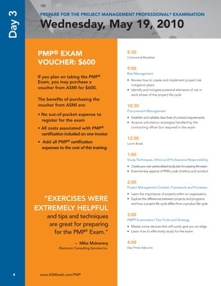 Day 3    PREPARE FOR THE PROJECT MANAGEMENT PROFESSIONAL® EXAMINATION

         Wednesday, May 19, 2010

        PMP® EXAM                                        8:30
                                                         Continental Breakfast

        VOUCHER: $600
                                                         9:00
                                                         Risk Management
        If you plan on taking the PMP®
                                                         •	 Review	how	to	create	and	implement	project	risk	
        Exam, you may purchase a
                                                            mitigation plans
        voucher from ASMI for $600.                      •	 Identify	and	mitigate	potential	elements	of	risk	in	
                                                            each	phase	of	the	project	life	cycle
        The benefits of purchasing the
        voucher from ASMI are:                           10:30
                                                         Procurement	Management
        • No out-of-pocket expense to
                                                         •	 Establish	and	validate	clear	lines	of	contract	requirements
          register for the exam                          •	 Acquire	solicitation	strategies	handled	by	the	
        • All costs associated with PMP®                    contracting	officer	but	required	in	the	exam

          certification included on one invoice
                                                         12:00
        • Add all PMP® certification                     Lunch	Break
          expenses to the cost of this training
                                                         1:00
                                                         Study	Techniques,	Ethics	and	Professional	Responsibility

                                                         •	 Create	your	own	personalized	study	plan	for	passing	the	exam
                                                         •	 Examine	key	aspects	of	PMI’s	code	of	ethics	and	conduct


                                                         2:00
                                                         Project	Management	Context,	Framework	and	Processes

                                                         •	 Learn	the	importance	of	projects	within	an	organization
          “EXERCISES WERE                                •	 Explore	the	differences	between	projects	and	programs	
                                                            and	how	a	project	life	cycle	differs	from	a	product	life	cycle
        EXTREMELY HELPFUL
             and tips and techniques                     3:00
                                                         PMP®	Examination	Tips	Tricks	and	Strategy	
              are great for preparing                    •	 Master	some	devices	that	will	surely	give	you	an	edge
                for the PMP® Exam.”                      •	 Learn	how	to	effectively	study	for	the	exam


                              – Mike McInerery           4:00
                   Electronic Consulting Services Inc.   Day	Three	Adjourns		




  4      www.ASMIweb.com/PMP
 