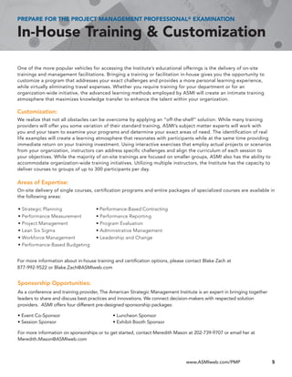 PREPARE FOR THE PROJECT MANAGEMENT PROFESSIONAL® EXAMINATION

In-House Training & Customization

One of the more popular vehicles for accessing the Institute’s educational offerings is the delivery of on-site
trainings and management facilitations. Bringing a training or facilitation in-house gives you the opportunity to
customize a program that addresses your exact challenges and provides a more personal learning experience,
while virtually eliminating travel expenses. Whether you require training for your department or for an
organization-wide initiative, the advanced learning methods employed by ASMI will create an intimate training
atmosphere that maximizes knowledge transfer to enhance the talent within your organization.

Customization:
We realize that not all obstacles can be overcome by applying an “off-the-shelf” solution. While many training
providers will offer you some variation of their standard training, ASMI’s subject matter experts will work with
you and your team to examine your programs and determine your exact areas of need. The identification of real
life examples will create a learning atmosphere that resonates with participants while at the same time providing
immediate return on your training investment. Using interactive exercises that employ actual projects or scenarios
from your organization, instructors can address specific challenges and align the curriculum of each session to
your objectives. While the majority of on-site trainings are focused on smaller groups, ASMI also has the ability to
accommodate organization-wide training initiatives. Utilizing multiple instructors, the Institute has the capacity to
deliver courses to groups of up to 300 participants per day.

Areas of Expertise:
On-site delivery of single courses, certification programs and entire packages of specialized courses are available in
the following areas:

•	Strategic	Planning	               •	Performance-Based	Contracting	
•	Performance	Measurement	          •	Performance	Reporting	
•	Project	Management	               •	Program	Evaluation	
•	Lean	Six	Sigma	                   •	Administrative	Management	
•	Workforce	Management	             •	Leadership	and	Change	
•	Performance-Based	Budgeting	


For more information about in-house training and certification options, please contact Blake Zach at
877-992-9522 or Blake.Zach@ASMIweb.com


Sponsorship Opportunities:
As a conference and training provider, The American Strategic Management Institute is an expert in bringing together
leaders to share and discuss best practices and innovations. We connect decision-makers with respected solution
providers. ASMI offers four different pre-designed sponsorship packages:

• Event Co-Sponsor                          • Luncheon Sponsor
• Session Sponsor                           • Exhibit Booth Sponsor

For more information on sponsorships or to get started, contact Meredith Mason at 202-739-9707 or email her at
Meredith.Mason@ASMIweb.com



                                                                              www.ASMIweb.com/PMP                       5
 