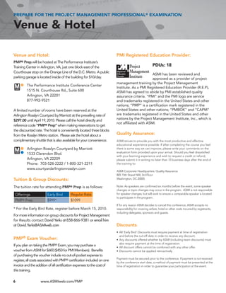 PREPARE FOR THE PROJECT MANAGEMENT PROFESSIONAL® EXAMINATION

Venue & Hotel

Venue and Hotel:                                                         PMI Registered Education Provider:
PMP® Prep will be hosted at The Performance Institute’s
Training Center in Arlington, VA, just one block east of the                                            PDUs: 18
Courthouse stop on the Orange Line of the D.C. Metro. A public
                                                                                                ASMI has been reviewed and
parking garage is located inside of the building for $10/day.                                   approved as a provider of project
                                                                         management training by the Project Management
          The Performance Institute Conference Center
                                                                         Institute. As a PMI Registered Education Provider (R.E.P),
          1515 N. Courthouse Rd., Suite 600                              ASMI has agreed to abide by PMI established quality
          Arlington, VA 22201                                            assurance criteria. “PMI” and the PMI logo are service
          877-992-9521                                                   and trademarks registered in the United States and other
                                                                         nations; “PMP” is a certification mark registered in the
A limited number of rooms have been reserved at the                      United States and other nations; “PMBOK” and “CAPM”
Arlington Rosslyn Courtyard by Marriott at the prevailing rate of        are trademarks registered in the United States and other
$297.00 until April 19, 2010. Please call the hotel directly and         nations by the Project Management Institute, Inc., which is
                                                                         not affiliated with ASMI.
reference code “PMP® Prep” when making reservations to get
the discounted rate. The hotel is conveniently located three blocks
from the Rosslyn Metro station. Please ask the hotel about a             Quality Assurance:
complimentary shuttle that is also available for your convenience.       ASMI	strives	to	provide	you	with	the	most	productive	and	effective	
                                                                         educational	experience	possible.	If	after	completing	the	course	you	feel	
          Arlington Rosslyn Courtyard by Marriott                        there	is	some	way	we	can	improve,	please	write	your	comments	on	the	
                                                                         evaluation	form	provided	upon	your	arrival.	Should	you	feel	dissatisfied	
          1533 Clarendon Blvd.
                                                                         with	your	learning	experience	and	wish	to	request	a	credit	or	refund,	
          Arlington, VA 22209                                            please	submit	it	in	writing	no	later	than	10	business	days	after	the	end	of	
          Phone: 703-528-2222 / 1-800-321-2211                           the	training	to:
          www.courtyardarlingtonrosslyn.com
                                                                         ASMI	Corporate	Headquarters:	Quality	Assurance
                                                                         805	15th	Street	NW,	3rd	Floor
Tuition & Group Discounts:                                               Washington,	DC	20005

The tuition rate for attending PMP® Prep is as follows:                  Note:	As	speakers	are	confirmed	six	months	before	the	event,	some	speaker	
                                                                         changes	or	topic	changes	may	occur	in	the	program.		ASMI	is	not	responsible	
 Offerings              Early	Bird        Regular	Rate                   for	speaker	changes,	but	will	work	to	ensure	a	comparable	speaker	is	located	
                                                                         to	participate	in	the	program.	
 PMP Prep
      ®                 $999*             $1099
                                                                         If	for	any	reason	ASMI	decides	to	cancel	this	conference,	ASMI	accepts	no	
* For the Early Bird Rate, register before March 15, 2010.               responsibility	for	covering	airfare,	hotel	or	other	costs	incurred	by	registrants,	
                                                                         including	delegates,	sponsors	and	guests.
For more information on group discounts for Project Management
for Results contact David Yerks at 858-866-9381 or email him
at David.Yerks@ASMIweb.com                                               Discounts:
                                                                         •	 All	‘Early	Bird’	Discounts	must	require	payment	at	time	of	registration	
                                                                            and	before	the	cut-off	date	in	order	to	receive	any	discount.
PMP® Exam Voucher:                                                       •	 Any	discounts	offered	whether	by	ASMI	(including	team	discounts)	must	
                                                                            also	require	payment	at	the	time	of	registration.
If you plan on taking the PMP® Exam, you may purchase a                  •	 All	discount	offers	cannot	be	combined	with	any	other	offer.
voucher from ASMI for $600 ($450 for PMI Members). Benefits              •	 Discounts	cannot	be	applied	retroactively
of purchasing the voucher include no out-of-pocket expense to
                                                                         Payment	must	be	secured	prior	to	the	conference.	If	payment	is	not	received	
register, all costs associated with PMP® certification included on one
                                                                         by	the	conference	start	date,	a	method	of	payment	must	be	presented	at	the	
invoice and the addition of all certification expenses to the cost of    time	of	registration	in	order	to	guarantee	your	participation	at	the	event.
this training.


6                  www.ASMIweb.com/PMP
 