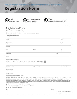 PREPARE FOR THE PROJECT MANAGEMENT PROFESSIONAL® EXAMINATION

Registration Form

         Call                                      Fax this Form to                                  Visit
         877-992-9522                              866-234-0680                                      www.ASMIweb.com/PMP



 Registration Form
 o Yes! Register me for PMP ® Exam Prep
 o Please call me. I am interested in a special group discount for my team

 Delegate Information

 Name                                                                                                                              Title


 Organization                                                                                                                      Dept.


 Address


 City                                                            State                                                             Zip


 Telephone                                                                                                              Fax


 Email


 Payment Information
 o Check        o Purchase Order/Training Form       o Credit Card


 Credit Card Number                                              Expiration Date                                                   Verification no.


 Name on Card


 Billing Address

 Please make checks payable to: ASMI

 CANCELLATION POLICY: ASMI will provide a full refund less a $399 administration fee for cancellations requested four weeks prior to the event start
 date unless cancellation occurs within two weeks prior to the event start date. If a cancellation is requested less than two weeks prior to the event
 start date, no refund will be issued. Registrants who fail to attend and do not cancel prior to the event will be charged the entire registration fee. All
 cancellations must be requested through the cancellation link found in your attendance confirmation email. Please note that cancellation is not final
 until you receive a cancellation confirmation email.

 o I have read and accepted the Cancellation Policy above.
 ACKNOWLEDGED AND AGREED

 By: ______________________________________________________________________________________________ Date: _______________________________________

                                                                                                                              Priority Code: T353-WEB
 