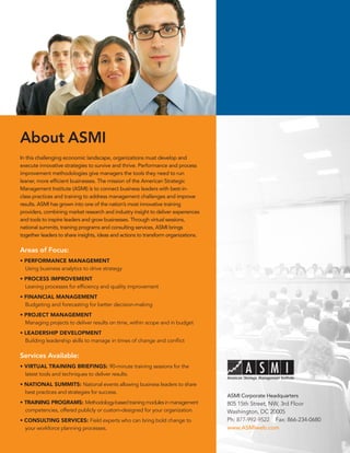 About ASMI
In this challenging economic landscape, organizations must develop and
execute innovative strategies to survive and thrive. Performance and process
improvement methodologies give managers the tools they need to run
leaner, more efficient businesses. The mission of the American Strategic
Management Institute (ASMI) is to connect business leaders with best-in-
class practices and training to address management challenges and improve
results. ASMI has grown into one of the nation’s most innovative training
providers, combining market research and industry insight to deliver experiences
and tools to inspire leaders and grow businesses. Through virtual sessions,
national summits, training programs and consulting services, ASMI brings
together leaders to share insights, ideas and actions to transform organizations.

Areas of Focus::
• PERFORMANCE MANAGEMENT
  Using business analytics to drive strategy
• PROCESS IMPROVEMENT
  Leaning processes for efficiency and quality improvement
• FINANCIAL MANAGEMENT
  Budgeting and forecasting for better decision-making
• PROJECT MANAGEMENT
  Managing projects to deliver results on time, within scope and in budget
• LEADERSHIP DEVELOPMENT
  Building leadership skills to manage in times of change and conflict

Services Available:
• VIRTUAL TRAINING BRIEFINGS: 90-minute training sessions for the
  latest tools and techniques to deliver results.
• NATIONAL SUMMITS: National events allowing business leaders to share
  best practices and strategies for success.
                                                                                    ASMI Corporate Headquarters
• TRAINING PROGRAMS: Methodology-based training modules in management               805	15th	Street,	NW,	3rd	Floor
  competencies, offered publicly or custom-designed for your organization.          Washington,	DC	20005
• CONSULTING SERVICES: Field experts who can bring bold change to                   Ph:	877-992-9522				Fax:	866-234-0680
  your workforce planning processes.                                                www.ASMIweb.com
 