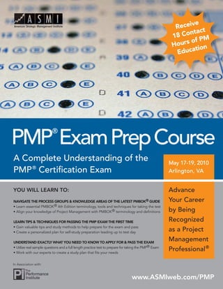 A Complete Understanding of the
PMP®
Certiﬁcation Exam
YOU WILL LEARN TO:
NAVIGATE THE PROCESS GROUPS & KNOWLEDGE AREAS OF THE LATEST PMBOK® GUIDE
• Learn essential PMBOK® 4th Edition terminology, tools and techniques for taking the test
• Align your knowledge of Project Management with PMBOK® terminology and deﬁnitions
LEARN TIPS & TECHNIQUES FOR PASSING THE PMP EXAM THE FIRST TIME
• Gain valuable tips and study methods to help prepare for the exam and pass
• Create a personalized plan for self-study preparation leading up to test day
UNDERSTAND EXACTLY WHAT YOU NEED TO KNOW TO APPLY FOR & PASS THE EXAM
• Utilize real sample questions and a full length practice test to prepare for taking the PMP® Exam
• Work with our experts to create a study plan that ﬁts your needs
PMP
®
ExamPrepCourse
May 17-19, 2010May 17-19, 2010
Arlington, VAArlington, VA
www.ASMIweb.com/PMP
In Association with:
Advance
Your Career
by Being
Recognized
as a Project
Management
Professional®
Receive
18 Contact
Hours of PM
Education
 