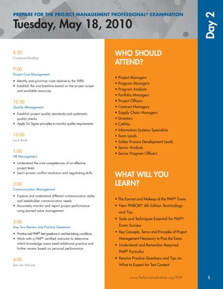 WHO SHOULD
ATTEND?
• Project Managers
• Program Managers
• Program Analysts
• Portfolio Managers
• Project Ofﬁcers
• Contract Managers
• Supply Chain Managers
• Directors
• CAPMs
• Information Systems Specialists
• Team Leads
• Safety Process Development Leads
• Senior Analysts
• Senior Program Ofﬁcers
WHAT WILL YOU
LEARN?
• The Format and Makeup of the PMP® Exam
• New PMBOK® 4th Edition Terminology
and Tips
• Tools and Techniques Essential for PMP®
Exam Success
• Key Concepts, Terms and Principles of Project
Management Necessary to Pass the Exam
• Understand and Remember Required
PMP® Formulas
• Receive Practice Questions and Tips on
What to Expect for Test Content
PREPARE FOR THE PROJECT MANAGEMENT PROFESSIONAL® EXAMINATION
Tuesday, May 18, 2010
Day2
www.PerformanceInstitute.org/PMP 3
8:30
Continental Breakfast
9:00
Project Cost Management
• Identify and prioritize costs relative to the WBS
• Establish the cost baseline based on the project scope
and available resources
10:30
Quality Management
• Establish project quality standards and systematic
quality checks
• Apply Six Sigma principles to monitor quality requirements
12:00
Lunch Break
1:00
HR Management
• Understand the core competencies of an effective
project team
• Learn proven conﬂict resolution and negotiating skills
2:00
Communication Management
• Explore and understand different communication styles
and stakeholder communication needs
• Accurately monitor and report project performance
using earned value management
3:00
Day Two Review and Practice Questions
• Practice real PMP®
test questions in real test taking conditions
• Work with a PMP®
certiﬁed instructor to determine
which knowledge areas need additional practice and
further review based on personal performance
4:00
Day Two Adjourns
 
