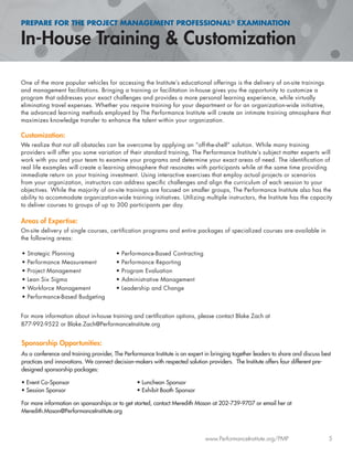 PREPARE FOR THE PROJECT MANAGEMENT PROFESSIONAL® EXAMINATION
In-House Training & Customization
www.PerformanceInstitute.org/PMP 5
One of the more popular vehicles for accessing the Institute’s educational offerings is the delivery of on-site trainings
and management facilitations. Bringing a training or facilitation in-house gives you the opportunity to customize a
program that addresses your exact challenges and provides a more personal learning experience, while virtually
eliminating travel expenses. Whether you require training for your department or for an organization-wide initiative,
the advanced learning methods employed by The Performance Institute will create an intimate training atmosphere that
maximizes knowledge transfer to enhance the talent within your organization.
Customization:
We realize that not all obstacles can be overcome by applying an “off-the-shelf” solution. While many training
providers will offer you some variation of their standard training, The Performance Institute’s subject matter experts will
work with you and your team to examine your programs and determine your exact areas of need. The identiﬁcation of
real life examples will create a learning atmosphere that resonates with participants while at the same time providing
immediate return on your training investment. Using interactive exercises that employ actual projects or scenarios
from your organization, instructors can address speciﬁc challenges and align the curriculum of each session to your
objectives. While the majority of on-site trainings are focused on smaller groups, The Performance Institute also has the
ability to accommodate organization-wide training initiatives. Utilizing multiple instructors, the Institute has the capacity
to deliver courses to groups of up to 300 participants per day.
Areas of Expertise:
On-site delivery of single courses, certiﬁcation programs and entire packages of specialized courses are available in
the following areas:
For more information about in-house training and certiﬁcation options, please contact Blake Zach at
877-992-9522 or Blake.Zach@PerformanceInstitute.org
Sponsorship Opportunities:
As a conference and training provider, The Performance Institute is an expert in bringing together leaders to share and discuss best
practices and innovations. We connect decision-makers with respected solution providers. The Institute offers four different pre-
designed sponsorship packages:
• Event Co-Sponsor • Luncheon Sponsor
• Session Sponsor • Exhibit Booth Sponsor
For more information on sponsorships or to get started, contact Meredith Mason at 202-739-9707 or email her at
Meredith.Mason@PerformanceInstitute.org
• Strategic Planning
• Performance Measurement
• Project Management
• Lean Six Sigma
• Workforce Management
• Performance-Based Budgeting
• Performance-Based Contracting
• Performance Reporting
• Program Evaluation
• Administrative Management
• Leadership and Change
 