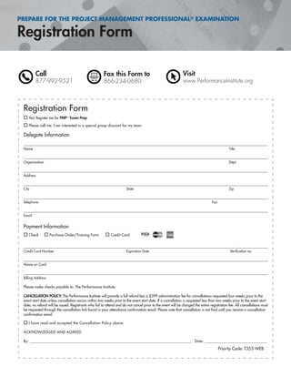 PREPARE FOR THE PROJECT MANAGEMENT PROFESSIONAL® EXAMINATION
Registration Form
Call
877-992-9521
Fax this Form to
866-234-0680
Visit
www.PerformanceInstitute.org
Registration Form
Yes! Register me for PMP® Exam Prep
Please call me. I am interested in a special group discount for my team
Delegate Information
Name Title
Organization Dept.
Address
City State Zip
Telephone Fax
Email
Payment Information
Check Purchase Order/Training Form Credit Card
Credit Card Number Expiration Date Veriﬁcation no.
Name on Card
Billing Address
Please make checks payable to: The Performance Institute
CANCELLATION POLICY: The Performance Institute will provide a full refund less a $399 administration fee for cancellations requested four weeks prior to the
event start date unless cancellation occurs within two weeks prior to the event start date. If a cancellation is requested less than two weeks prior to the event start
date, no refund will be issued. Registrants who fail to attend and do not cancel prior to the event will be charged the entire registration fee. All cancellations must
be requested through the cancellation link found in your attendance conﬁrmation email. Please note that cancellation is not ﬁnal until you receive a cancellation
conﬁrmation email.
I have read and accepted the Cancellation Policy above.
ACKNOWLEDGED AND AGREED
By: ______________________________________________________________________________________________ Date: _______________________________________
Priority Code: T353-WEB
 