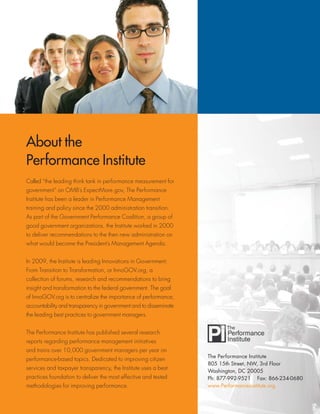 The Performance Institute
805 15th Street, NW, 3rd Floor
Washington, DC 20005
Ph: 877-992-9521 Fax: 866-234-0680
www.PerformanceInstitute.org
About the
Performance Institute
Called “the leading think tank in performance measurement for
government” on OMB’s ExpectMore.gov, The Performance
Institute has been a leader in Performance Management
training and policy since the 2000 administration transition.
As part of the Government Performance Coalition, a group of
good government organizations, the Institute worked in 2000
to deliver recommendations to the then new administration on
what would become the President’s Management Agenda.
In 2009, the Institute is leading Innovations in Government:
From Transition to Transformation, or InnoGOV.org, a
collection of forums, research and recommendations to bring
insight and transformation to the federal government. The goal
of InnoGOV.org is to centralize the importance of performance,
accountability and transparency in government and to disseminate
the leading best practices to government managers.
The Performance Institute has published several research
reports regarding performance management initiatives
and trains over 10,000 government managers per year on
performance-based topics. Dedicated to improving citizen
services and taxpayer transparency, the Institute uses a best-
practices foundation to deliver the most effective and tested
methodologies for improving performance.
 