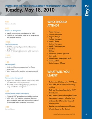 WHO SHOULD
ATTEND?
• Project Managers
• Program Managers
• Program Analysts
• Portfolio Managers
• Project Ofﬁcers
• Contract Managers
• Supply Chain Managers
• Directors
• CAPMs
• Information Systems Specialists
• Team Leads
• Safety Process Development Leads
• Senior Analysts
• Senior Program Ofﬁcers
WHAT WILL YOU
LEARN?
• The Format and Makeup of the PMP® Exam®
• New PMBOK®KK 4th Edition Terminology
and Tips
• Tools and Techniques Essential for PMP®
Exam Success
• Key Concepts, Terms and Principles of Project
Management Necessary to Pass the Exam
• Understand and Remember Required
PMP® Formulas®
• Receive Practice Questions and Tips on
What to Expect for Test Content
PREPARE FOR THE PROJECT MANAGEMENT PROFESSIONAL® EXAMINATION
Day2
www.PerformanceInstitute.org/PMP 3
8:30
Continental Breakfast
9:00
Project Cost Management
• Identify and prioritize costs relative to the WBS
• Establish the cost baseline based on the project scope
and available resources
10:30
Quality Management
• Establish project quality standards and systematic
quality checks
• Apply Six Sigma principles to monitor quality requirements
12:00
Lunch Break
1:00
HR Management
• Understand the core competencies of an effective
project team
• Learn proven conﬂict resolution and negotiating skills
2:00
Communication Management
• Explore and understand different communication styles
and stakeholder communication needs
• Accurately monitor and report project performance
using earned value management
3:00
Day Two Review and Practice Questions
• Practice real PMP®
PP test questions in real test taking conditions
• Work with a PMP®
certiﬁed instructor to determine
which knowledge areas need additional practice and
further review based on personal performance
4:00
Day Two Adjourns
 
