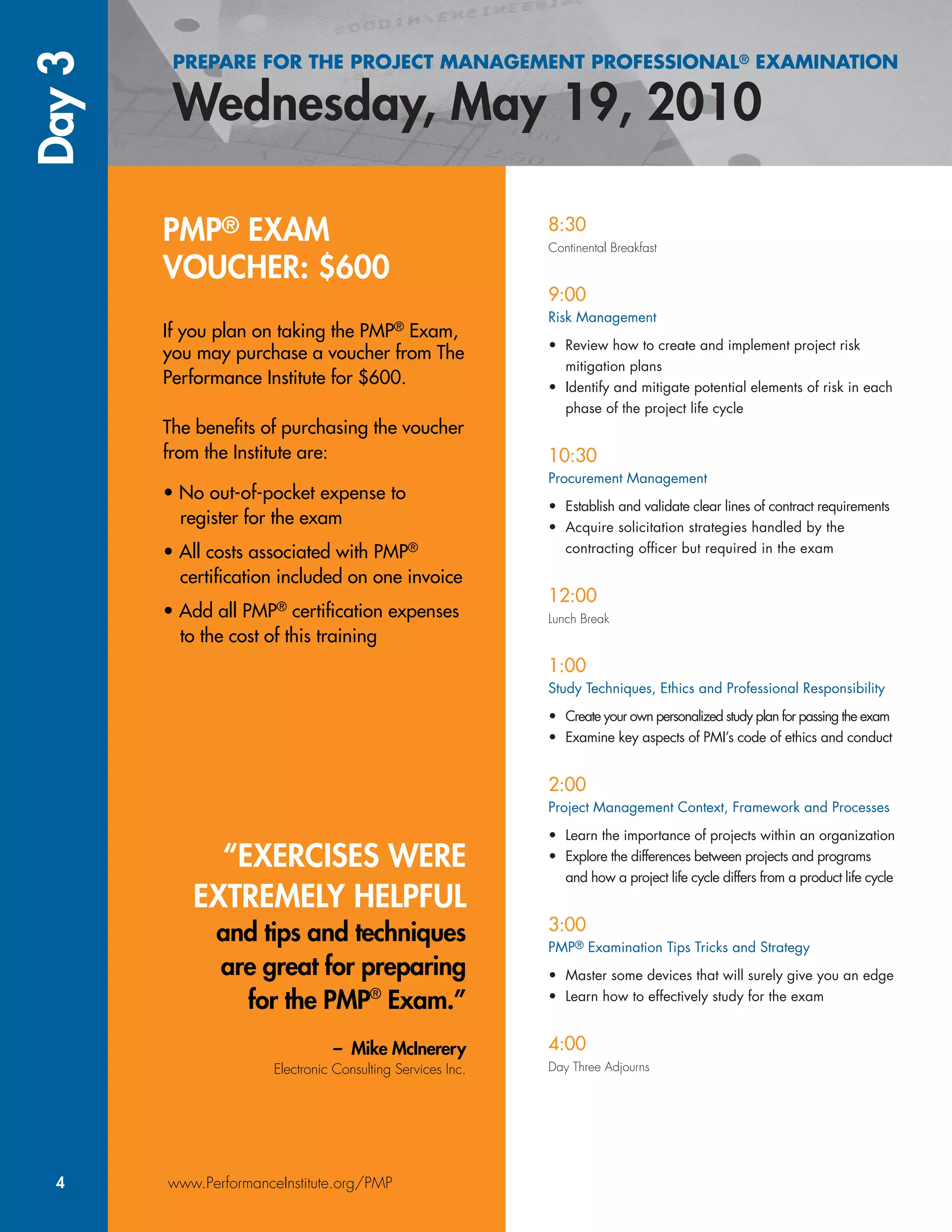 PREPARE FOR THE PROJECT MANAGEMENT PROFESSIONAL® EXAMINATIONDay3
4 www.PerformanceInstitute.org/PMP
8:30
Continental Breakfast
9:00
Risk Management
• Review how to create and implement project risk
mitigation plans
• Identify and mitigate potential elements of risk in each
phase of the project life cycle
10:30
Procurement Management
• Establish and validate clear lines of contract requirements
• Acquire solicitation strategies handled by the
contracting ofﬁcer but required in the exam
12:00
Lunch Break
1:00
Study Techniques, Ethics and Professional Responsibility
• Create your own personalized study plan for passing the exam
• Examine key aspects of PMI’s code of ethics and conduct
2:00
Project Management Context, Framework and Processes
• Learn the importance of projects within an organization
• Explore the differences between projects and programs
and how a project life cycle differs from a product life cycle
3:00
PMP® Examination Tips Tricks and Strategy
• Master some devices that will surely give you an edge
• Learn how to effectively study for the exam
4:00
Day Three Adjourns
PMP® EXAM
VOUCHER: $600
If you plan on taking the PMP®
Exam,
you may purchase a voucher from The
Performance Institute for $600.
The beneﬁts of purchasing the voucher
from the Institute are:
• No out-of-pocket expense to
register for the exam
• All costs associated with PMP®
certiﬁcation included on one invoice
• Add all PMP®
certiﬁcation expenses
to the cost of this training
“EXERCISES WERE
EXTREMELY HELPFUL
and tips and techniques
are great for preparing
for the PMP®
PP Exam.”®
– Mike McInerery
Electronic Consulting Services Inc.
 