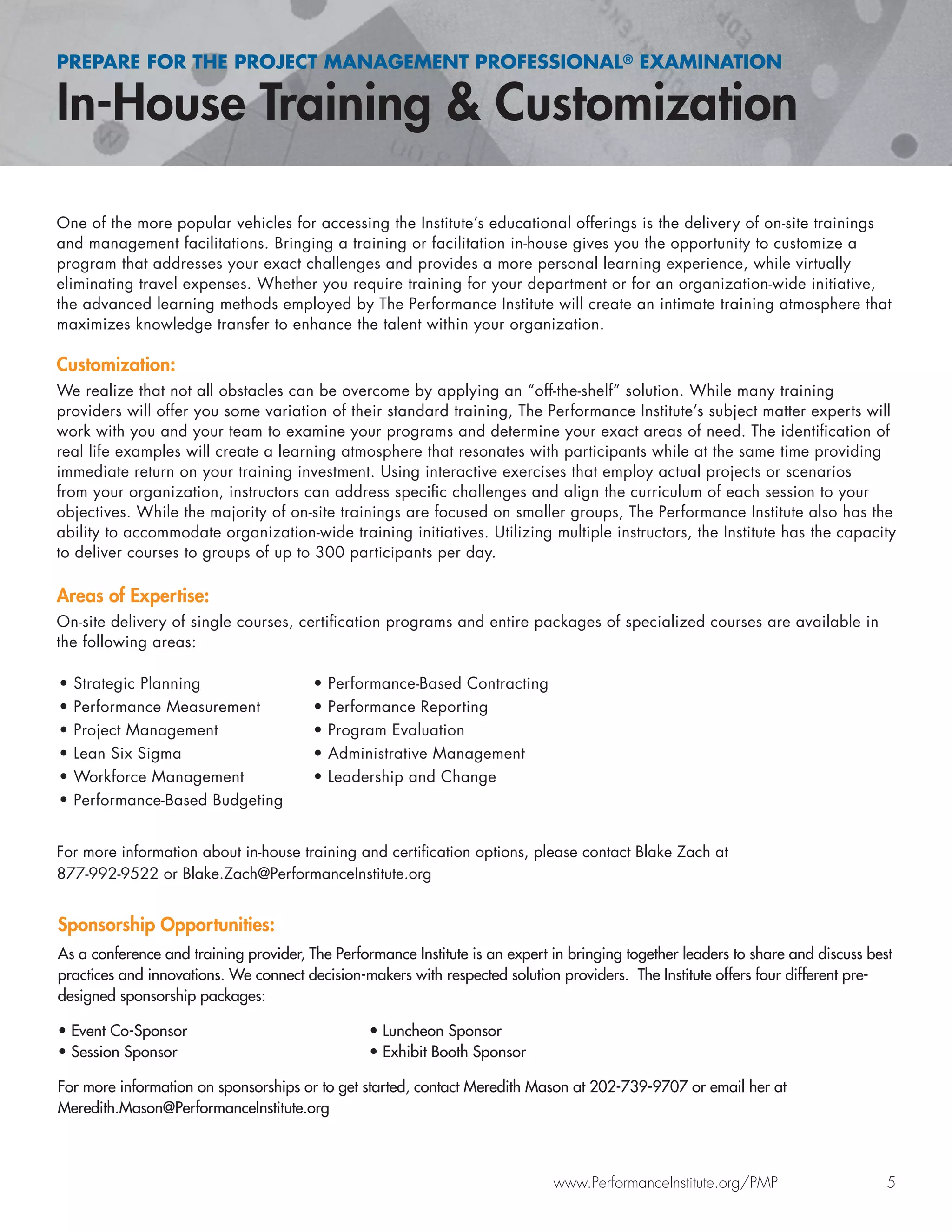 PREPARE FOR THE PROJECT MANAGEMENT PROFESSIONAL® EXAMINATION
www.PerformanceInstitute.org/PMP 5
One of the more popular vehicles for accessing the Institute’s educational offerings is the delivery of on-site trainings
and management facilitations. Bringing a training or facilitation in-house gives you the opportunity to customize a
program that addresses your exact challenges and provides a more personal learning experience, while virtually
eliminating travel expenses. Whether you require training for your department or for an organization-wide initiative,
the advanced learning methods employed by The Performance Institute will create an intimate training atmosphere that
maximizes knowledge transfer to enhance the talent within your organization.
Customization:
We realize that not all obstacles can be overcome by applying an “off-the-shelf” solution. While many training
providers will offer you some variation of their standard training, The Performance Institute’s subject matter experts will
work with you and your team to examine your programs and determine your exact areas of need. The identiﬁcation of
real life examples will create a learning atmosphere that resonates with participants while at the same time providing
immediate return on your training investment. Using interactive exercises that employ actual projects or scenarios
from your organization, instructors can address speciﬁc challenges and align the curriculum of each session to your
objectives. While the majority of on-site trainings are focused on smaller groups, The Performance Institute also has the
ability to accommodate organization-wide training initiatives. Utilizing multiple instructors, the Institute has the capacity
to deliver courses to groups of up to 300 participants per day.
Areas of Expertise:
On-site delivery of single courses, certiﬁcation programs and entire packages of specialized courses are available in
the following areas:
For more information about in-house training and certiﬁcation options, please contact Blake Zach at
877-992-9522 or Blake.Zach@PerformanceInstitute.org
Sponsorship Opportunities:
As a conference and training provider, The Performance Institute is an expert in bringing together leaders to share and discuss best
practices and innovations. We connect decision-makers with respected solution providers. The Institute offers four different pre-
designed sponsorship packages:
• Event Co-Sponsor • Luncheon Sponsor
• Session Sponsor • Exhibit Booth Sponsor
For more information on sponsorships or to get started, contact Meredith Mason at 202-739-9707 or email her at
Meredith.Mason@PerformanceInstitute.org
• Strategic Planning
• Performance Measurement
• Project Management
• Lean Six Sigma
• Workforce Management
• Performance-Based Budgeting
• Performance-Based Contracting
• Performance Reporting
• Program Evaluation
• Administrative Management
• Leadership and Change
 