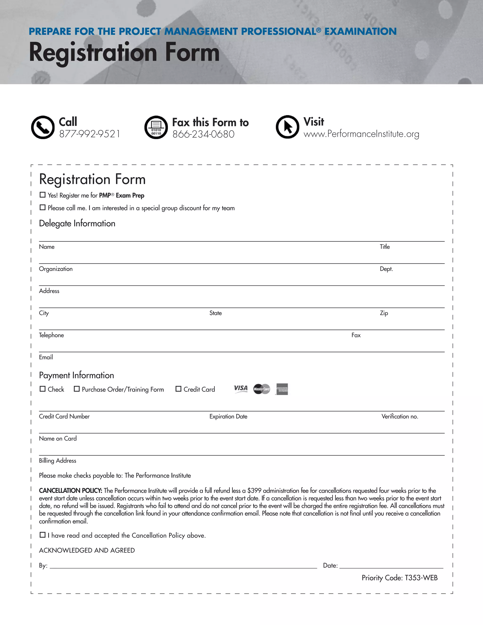 PREPARE FOR THE PROJECT MANAGEMENT PROFESSIONAL® EXAMINATION
Call
877-992-9521
Fax this Form to
866-234-0680
Visit
www.PerformanceInstitute.org
Registration Form
Yes! Register me for PMP® Exam Prep
Please call me. I am interested in a special group discount for my team
Delegate Information
Name Title
Organization Dept.
Address
City State Zip
Telephone Fax
Email
Payment Information
Check Purchase Order/Training Form Credit Card
Credit Card Number Expiration Date Veriﬁcation no.
Name on Card
Billing Address
Please make checks payable to: The Performance Institute
CANCELLATION POLICY: The Performance Institute will provide a full refund less a $399 administration fee for cancellations requested four weeks prior to the
event start date unless cancellation occurs within two weeks prior to the event start date. If a cancellation is requested less than two weeks prior to the event start
date, no refund will be issued. Registrants who fail to attend and do not cancel prior to the event will be charged the entire registration fee. All cancellations must
be requested through the cancellation link found in your attendance conﬁrmation email. Please note that cancellation is not ﬁnal until you receive a cancellation
conﬁrmation email.
I have read and accepted the Cancellation Policy above.
ACKNOWLEDGED AND AGREED
By: ______________________________________________________________________________________________ Date: _______________________________________
Priority Code: T353-WEB
 