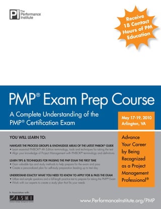 A Complete Understanding of the
PMP®
Certiﬁcation Exam
YOU WILL LEARN TO:
NAVIGATE THE PROCESS GROUPS & KNOWLEDGE AREAS OF THE LATEST PMBOK®KK GUIDE®
• Learn essential PMBOK® 4th Edition terminology, tools and techniques for taking the test
• Align your knowledge of Project Management with PMBOK® terminology and deﬁnitions
LEARN TIPS & TECHNIQUES FOR PASSING THE PMP EXAM THE FIRST TIME
• Gain valuable tips and study methods to help prepare for the exam and pass
• Create a personalized plan for self-study preparation leading up to test day
UNDERSTAND EXACTLY WHAT YOU NEED TO KNOW TO APPLY FOR & PASS THE EXAM
• Utilize real sample questions and a full length practice test to prepare for taking the PMP® Exam
• Work with our experts to create a study plan that ﬁts your needs
PMP
®
Exam Prep Course
May 17-19, 2010May 17-19, 2010
Arlington, VAArlington, VA
www.PerformanceInstitute.org/PMP
In Association with:
Advance
Your Career
by Being
Recognized
as a Project
Management
Professional®
Receive
18 Contact
Hours of PM
Education
 