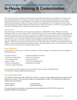 PREPARE FOR THE PROJECT MANAGEMENT PROFESSIONAL® EXAMINATION
www.PerformanceInstitute.org/PMP 5
One of the more popular vehicles for accessing the Institute’s educational offerings is the delivery of on-site trainings
and management facilitations. Bringing a training or facilitation in-house gives you the opportunity to customize a
program that addresses your exact challenges and provides a more personal learning experience, while virtually
eliminating travel expenses. Whether you require training for your department or for an organization-wide initiative,
the advanced learning methods employed by The Performance Institute will create an intimate training atmosphere that
maximizes knowledge transfer to enhance the talent within your organization.
Customization:
We realize that not all obstacles can be overcome by applying an “off-the-shelf” solution. While many training
providers will offer you some variation of their standard training, The Performance Institute’s subject matter experts will
work with you and your team to examine your programs and determine your exact areas of need. The identiﬁcation of
real life examples will create a learning atmosphere that resonates with participants while at the same time providing
immediate return on your training investment. Using interactive exercises that employ actual projects or scenarios
from your organization, instructors can address speciﬁc challenges and align the curriculum of each session to your
objectives. While the majority of on-site trainings are focused on smaller groups, The Performance Institute also has the
ability to accommodate organization-wide training initiatives. Utilizing multiple instructors, the Institute has the capacity
to deliver courses to groups of up to 300 participants per day.
Areas of Expertise:
On-site delivery of single courses, certiﬁcation programs and entire packages of specialized courses are available in
the following areas:
For more information about in-house training and certiﬁcation options, please contact Blake Zach at
877-992-9522 or Blake.Zach@PerformanceInstitute.org
Sponsorship Opportunities:
As a conference and training provider, The Performance Institute is an expert in bringing together leaders to share and discuss best
practices and innovations. We connect decision-makers with respected solution providers. The Institute offers four different pre-
designed sponsorship packages:
• Event Co-Sponsor • Luncheon Sponsor
• Session Sponsor • Exhibit Booth Sponsor
For more information on sponsorships or to get started, contact Meredith Mason at 202-739-9707 or email her at
Meredith.Mason@PerformanceInstitute.org
• Strategic Planning
• Performance Measurement
• Project Management
• Lean Six Sigma
• Workforce Management
• Performance-Based Budgeting
• Performance-Based Contracting
• Performance Reporting
• Program Evaluation
• Administrative Management
• Leadership and Change
 
