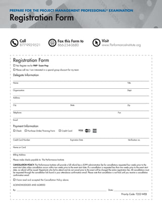 PREPARE FOR THE PROJECT MANAGEMENT PROFESSIONAL® EXAMINATION
Call
877-992-9521
Fax this Form to
866-234-0680
Visit
www.PerformanceInstitute.org
Registration Form
Yes! Register me for PMP® Exam Prep
Please call me. I am interested in a special group discount for my team
Delegate Information
Name Title
Organization Dept.
Address
City State Zip
Telephone Fax
Email
Payment Information
Check Purchase Order/Training Form Credit Card
Credit Card Number Expiration Date Veriﬁcation no.
Name on Card
Billing Address
Please make checks payable to: The Performance Institute
CANCELLATION POLICY: The Performance Institute will provide a full refund less a $399 administration fee for cancellations requested four weeks prior to the
event start date unless cancellation occurs within two weeks prior to the event start date. If a cancellation is requested less than two weeks prior to the event start
date, no refund will be issued. Registrants who fail to attend and do not cancel prior to the event will be charged the entire registration fee. All cancellations must
be requested through the cancellation link found in your attendance conﬁrmation email. Please note that cancellation is not ﬁnal until you receive a cancellation
conﬁrmation email.
I have read and accepted the Cancellation Policy above.
ACKNOWLEDGED AND AGREED
By: ______________________________________________________________________________________________ Date: _______________________________________
Priority Code: T353-WEB
 