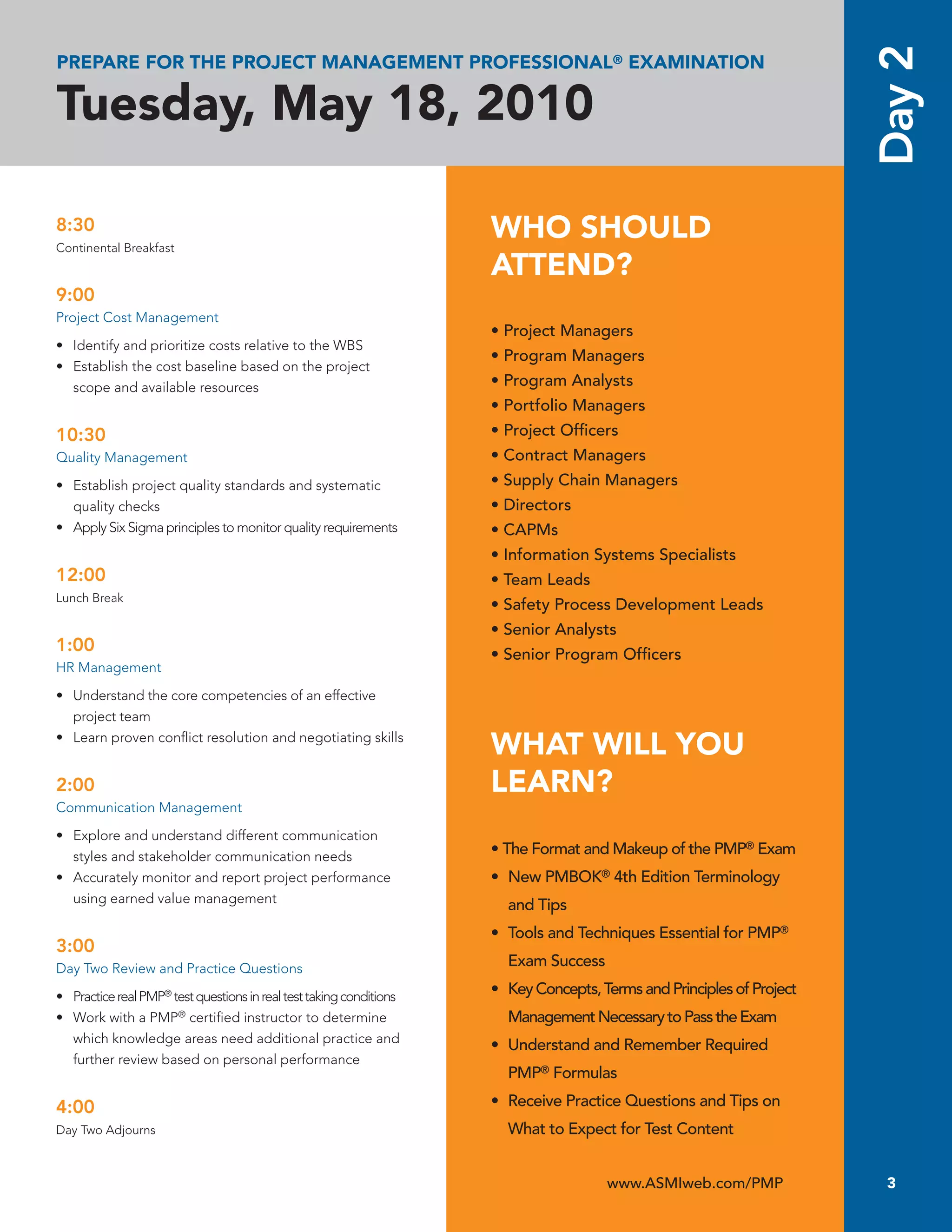 Day 2
PREPARE FOR THE PROJECT MANAGEMENT PROFESSIONAL® EXAMINATION

Tuesday, May 18, 2010

8:30
Continental Breakfast
                                                                     WHO SHOULD
                                                                     ATTEND?
9:00
Project Cost Management
                                                                     • Project Managers
• Identify and prioritize costs relative to the WBS
                                                                     • Program Managers
• Establish the cost baseline based on the project
  scope and available resources                                      • Program Analysts
                                                                     • Portfolio Managers
10:30                                                                • Project Ofﬁcers
Quality Management                                                   • Contract Managers
• Establish project quality standards and systematic                 • Supply Chain Managers
  quality checks                                                     • Directors
• Apply Six Sigma principles to monitor quality requirements         • CAPMs
                                                                     • Information Systems Specialists
12:00                                                                • Team Leads
Lunch Break
                                                                     • Safety Process Development Leads
                                                                     • Senior Analysts
1:00                                                                 • Senior Program Ofﬁcers
HR Management

• Understand the core competencies of an effective
  project team
• Learn proven conﬂict resolution and negotiating skills
                                                                     WHAT WILL YOU
2:00                                                                 LEARN?
Communication Management

• Explore and understand different communication
  styles and stakeholder communication needs                         • The Format and Makeup of the PMP® Exam
• Accurately monitor and report project performance                  • New PMBOK® 4th Edition Terminology
  using earned value management
                                                                       and Tips
                                                                     • Tools and Techniques Essential for PMP®
3:00
Day Two Review and Practice Questions                                  Exam Success

• Practice real PMP® test questions in real test taking conditions   • Key Concepts, Terms and Principles of Project
• Work with a PMP® certiﬁed instructor to determine                    Management Necessary to Pass the Exam
  which knowledge areas need additional practice and
                                                                     • Understand and Remember Required
  further review based on personal performance
                                                                       PMP® Formulas

4:00                                                                 • Receive Practice Questions and Tips on
Day Two Adjourns                                                       What to Expect for Test Content


                                                                                      www.ASMIweb.com/PMP               3
 