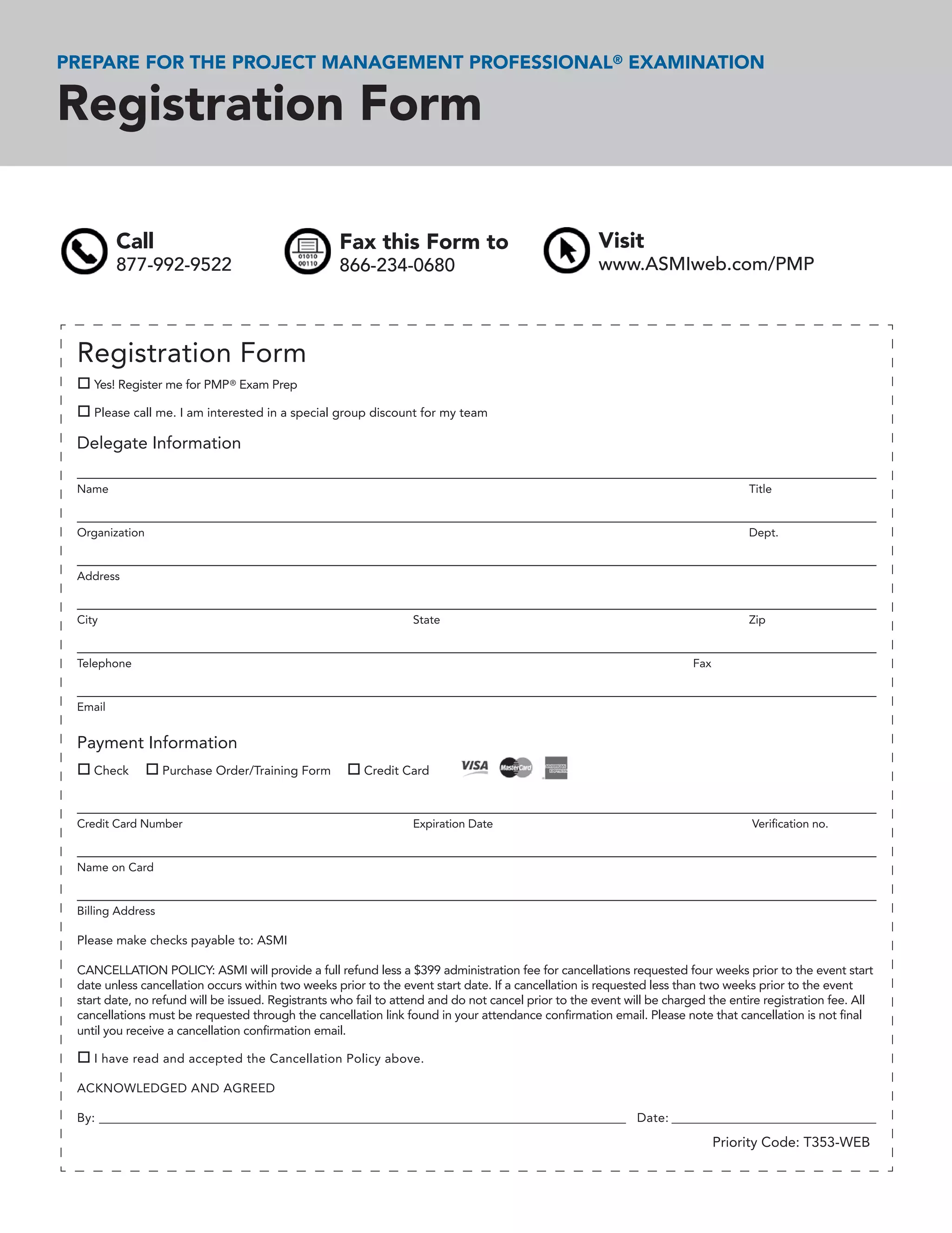 PREPARE FOR THE PROJECT MANAGEMENT PROFESSIONAL® EXAMINATION

Registration Form

         Call                                      Fax this Form to                                  Visit
         877-992-9522                              866-234-0680                                      www.ASMIweb.com/PMP



 Registration Form
    Yes! Register me for PMP ® Exam Prep

    Please call me. I am interested in a special group discount for my team

 Delegate Information

 Name                                                                                                                              Title


 Organization                                                                                                                      Dept.


 Address


 City                                                            State                                                             Zip


 Telephone                                                                                                              Fax


 Email


 Payment Information
    Check          Purchase Order/Training Form         Credit Card



 Credit Card Number                                              Expiration Date                                                   Veriﬁcation no.


 Name on Card


 Billing Address

 Please make checks payable to: ASMI

 CANCELLATION POLICY: ASMI will provide a full refund less a $399 administration fee for cancellations requested four weeks prior to the event start
 date unless cancellation occurs within two weeks prior to the event start date. If a cancellation is requested less than two weeks prior to the event
 start date, no refund will be issued. Registrants who fail to attend and do not cancel prior to the event will be charged the entire registration fee. All
 cancellations must be requested through the cancellation link found in your attendance conﬁrmation email. Please note that cancellation is not ﬁnal
 until you receive a cancellation conﬁrmation email.

    I have read and accepted the Cancellation Policy above.

 ACKNOWLEDGED AND AGREED

 By: ______________________________________________________________________________________________ Date: _______________________________________

                                                                                                                              Priority Code: T353-WEB
 