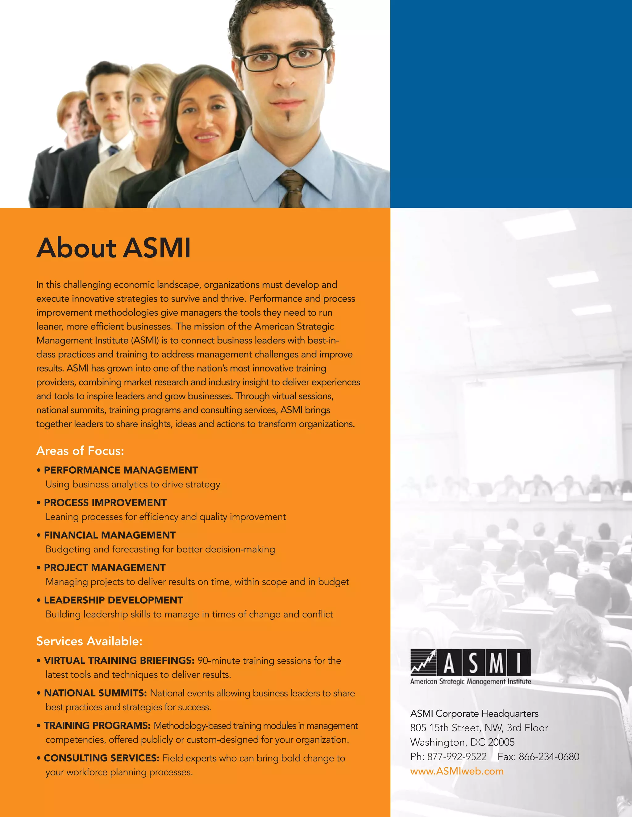 About ASMI
In this challenging economic landscape, organizations must develop and
execute innovative strategies to survive and thrive. Performance and process
improvement methodologies give managers the tools they need to run
leaner, more efﬁcient businesses. The mission of the American Strategic
Management Institute (ASMI) is to connect business leaders with best-in-
class practices and training to address management challenges and improve
results. ASMI has grown into one of the nation’s most innovative training
providers, combining market research and industry insight to deliver experiences
and tools to inspire leaders and grow businesses. Through virtual sessions,
national summits, training programs and consulting services, ASMI brings
together leaders to share insights, ideas and actions to transform organizations.

Areas of Focus::
• PERFORMANCE MANAGEMENT
  Using business analytics to drive strategy
• PROCESS IMPROVEMENT
  Leaning processes for efﬁciency and quality improvement
• FINANCIAL MANAGEMENT
  Budgeting and forecasting for better decision-making
• PROJECT MANAGEMENT
  Managing projects to deliver results on time, within scope and in budget
• LEADERSHIP DEVELOPMENT
  Building leadership skills to manage in times of change and conﬂict

Services Available:
• VIRTUAL TRAINING BRIEFINGS: 90-minute training sessions for the
  latest tools and techniques to deliver results.
• NATIONAL SUMMITS: National events allowing business leaders to share
  best practices and strategies for success.
                                                                                    ASMI Corporate Headquarters
• TRAINING PROGRAMS: Methodology-based training modules in management               805 15th Street, NW, 3rd Floor
  competencies, offered publicly or custom-designed for your organization.          Washington, DC 20005
• CONSULTING SERVICES: Field experts who can bring bold change to                   Ph: 877-992-9522 Fax: 866-234-0680
  your workforce planning processes.                                                www.ASMIweb.com
 