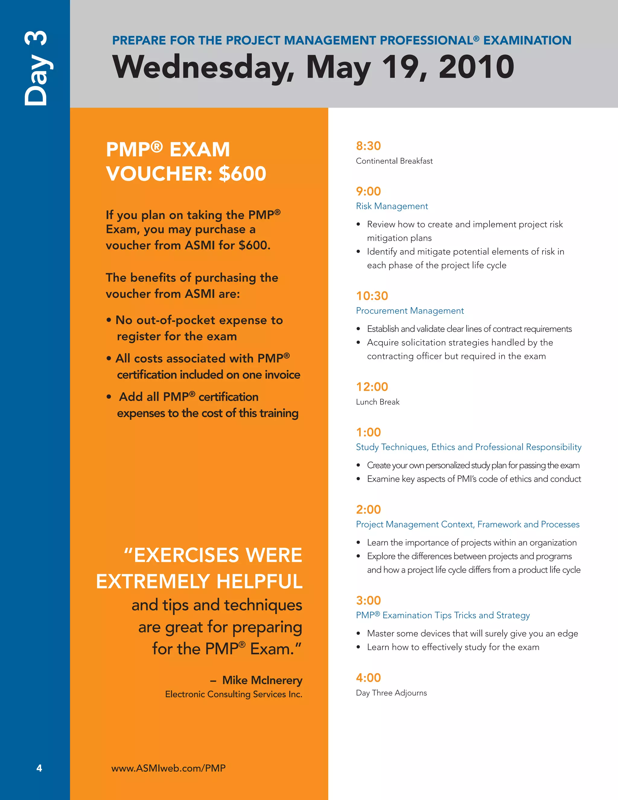 Day 3    PREPARE FOR THE PROJECT MANAGEMENT PROFESSIONAL® EXAMINATION

         Wednesday, May 19, 2010

        PMP® EXAM                                        8:30
                                                         Continental Breakfast

        VOUCHER: $600
                                                         9:00
                                                         Risk Management
        If you plan on taking the PMP®
                                                         • Review how to create and implement project risk
        Exam, you may purchase a
                                                           mitigation plans
        voucher from ASMI for $600.                      • Identify and mitigate potential elements of risk in
                                                           each phase of the project life cycle
        The beneﬁts of purchasing the
        voucher from ASMI are:                           10:30
                                                         Procurement Management
        • No out-of-pocket expense to
                                                         • Establish and validate clear lines of contract requirements
          register for the exam                          • Acquire solicitation strategies handled by the
        • All costs associated with PMP®                   contracting ofﬁcer but required in the exam

          certiﬁcation included on one invoice
                                                         12:00
        • Add all PMP® certiﬁcation                      Lunch Break
          expenses to the cost of this training
                                                         1:00
                                                         Study Techniques, Ethics and Professional Responsibility

                                                         • Create your own personalized study plan for passing the exam
                                                         • Examine key aspects of PMI’s code of ethics and conduct


                                                         2:00
                                                         Project Management Context, Framework and Processes

                                                         • Learn the importance of projects within an organization
          “EXERCISES WERE                                • Explore the differences between projects and programs
                                                           and how a project life cycle differs from a product life cycle
        EXTREMELY HELPFUL
             and tips and techniques                     3:00
                                                         PMP® Examination Tips Tricks and Strategy
              are great for preparing                    • Master some devices that will surely give you an edge
                for the PMP® Exam.”                      • Learn how to effectively study for the exam


                              – Mike McInerery           4:00
                   Electronic Consulting Services Inc.   Day Three Adjourns




  4      www.ASMIweb.com/PMP
 