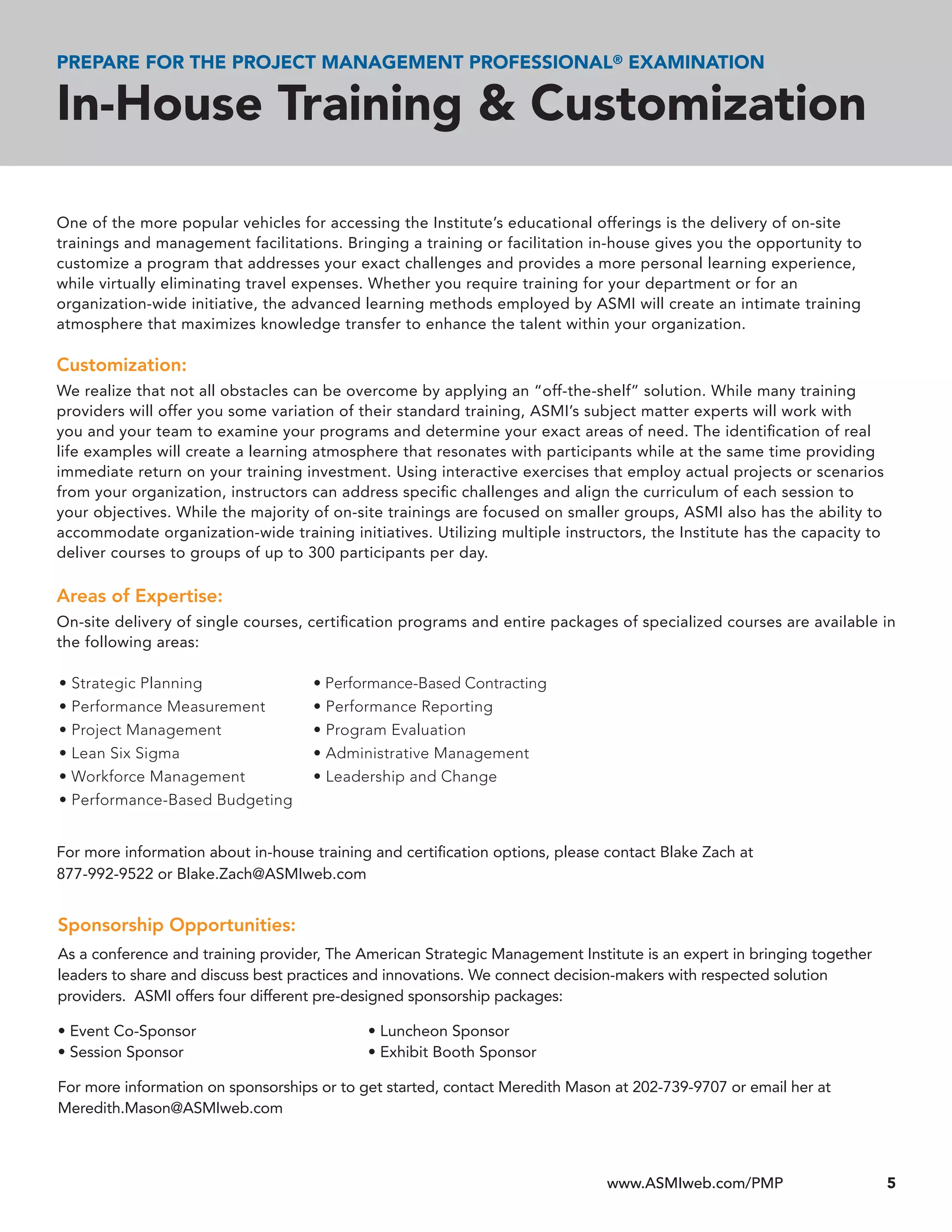 PREPARE FOR THE PROJECT MANAGEMENT PROFESSIONAL® EXAMINATION

In-House Training & Customization

One of the more popular vehicles for accessing the Institute’s educational offerings is the delivery of on-site
trainings and management facilitations. Bringing a training or facilitation in-house gives you the opportunity to
customize a program that addresses your exact challenges and provides a more personal learning experience,
while virtually eliminating travel expenses. Whether you require training for your department or for an
organization-wide initiative, the advanced learning methods employed by ASMI will create an intimate training
atmosphere that maximizes knowledge transfer to enhance the talent within your organization.

Customization:
We realize that not all obstacles can be overcome by applying an “off-the-shelf” solution. While many training
providers will offer you some variation of their standard training, ASMI’s subject matter experts will work with
you and your team to examine your programs and determine your exact areas of need. The identiﬁcation of real
life examples will create a learning atmosphere that resonates with participants while at the same time providing
immediate return on your training investment. Using interactive exercises that employ actual projects or scenarios
from your organization, instructors can address speciﬁc challenges and align the curriculum of each session to
your objectives. While the majority of on-site trainings are focused on smaller groups, ASMI also has the ability to
accommodate organization-wide training initiatives. Utilizing multiple instructors, the Institute has the capacity to
deliver courses to groups of up to 300 participants per day.

Areas of Expertise:
On-site delivery of single courses, certiﬁcation programs and entire packages of specialized courses are available in
the following areas:

•   Strategic Planning              • Performance-Based Contracting
•   Performance Measurement         • Performance Reporting
•   Project Management              • Program Evaluation
•   Lean Six Sigma                  • Administrative Management
•   Workforce Management            • Leadership and Change
•   Performance-Based Budgeting


For more information about in-house training and certiﬁcation options, please contact Blake Zach at
877-992-9522 or Blake.Zach@ASMIweb.com


Sponsorship Opportunities:
As a conference and training provider, The American Strategic Management Institute is an expert in bringing together
leaders to share and discuss best practices and innovations. We connect decision-makers with respected solution
providers. ASMI offers four different pre-designed sponsorship packages:

• Event Co-Sponsor                          • Luncheon Sponsor
• Session Sponsor                           • Exhibit Booth Sponsor

For more information on sponsorships or to get started, contact Meredith Mason at 202-739-9707 or email her at
Meredith.Mason@ASMIweb.com



                                                                              www.ASMIweb.com/PMP                       5
 