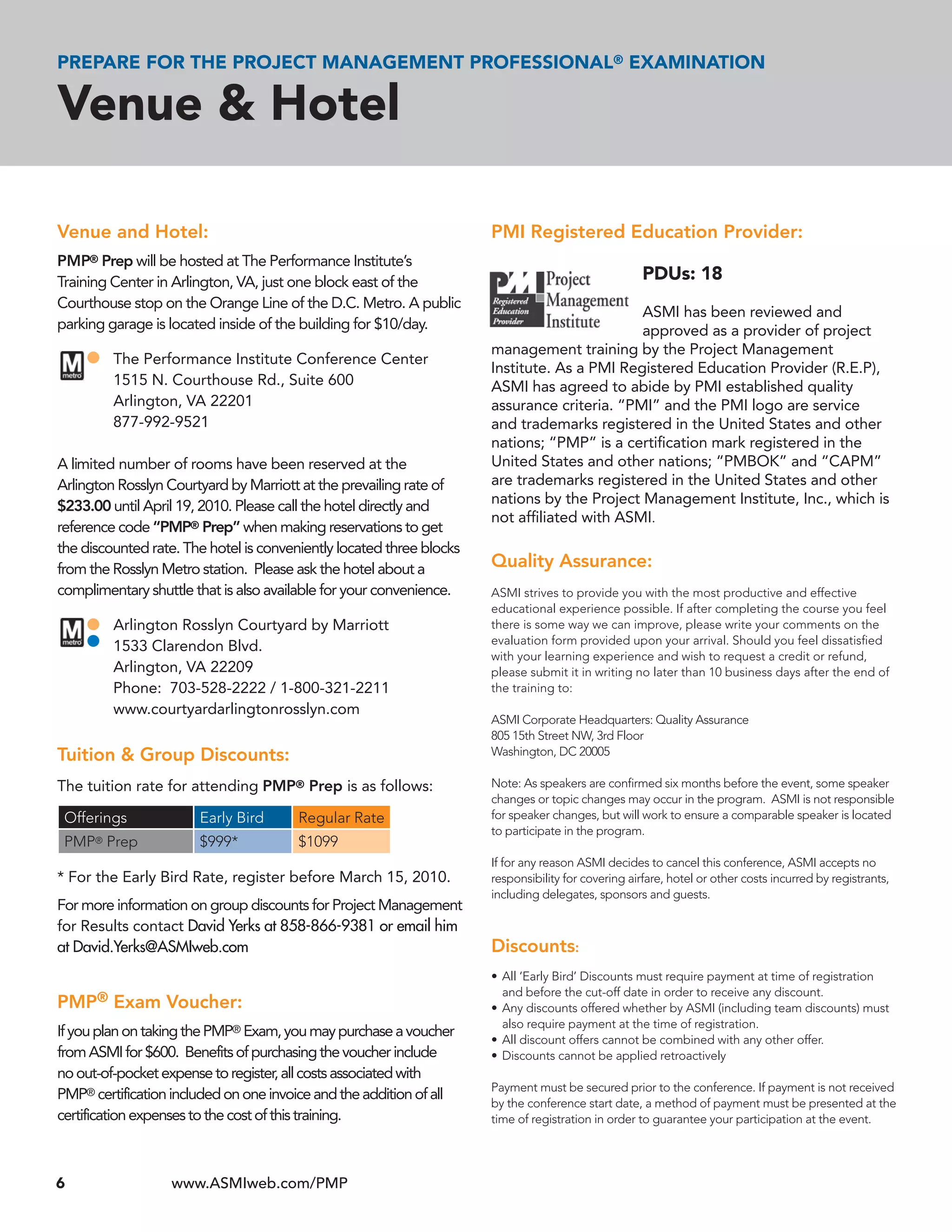 PREPARE FOR THE PROJECT MANAGEMENT PROFESSIONAL® EXAMINATION

Venue & Hotel

Venue and Hotel:                                                      PMI Registered Education Provider:
PMP® Prep will be hosted at The Performance Institute’s
Training Center in Arlington, VA, just one block east of the                                         PDUs: 18
Courthouse stop on the Orange Line of the D.C. Metro. A public
                                                                                             ASMI has been reviewed and
parking garage is located inside of the building for $10/day.                                approved as a provider of project
                                                                      management training by the Project Management
          The Performance Institute Conference Center
                                                                      Institute. As a PMI Registered Education Provider (R.E.P),
          1515 N. Courthouse Rd., Suite 600                           ASMI has agreed to abide by PMI established quality
          Arlington, VA 22201                                         assurance criteria. “PMI” and the PMI logo are service
          877-992-9521                                                and trademarks registered in the United States and other
                                                                      nations; “PMP” is a certiﬁcation mark registered in the
A limited number of rooms have been reserved at the                   United States and other nations; “PMBOK” and “CAPM”
Arlington Rosslyn Courtyard by Marriott at the prevailing rate of     are trademarks registered in the United States and other
$233.00 until April 19, 2010. Please call the hotel directly and      nations by the Project Management Institute, Inc., which is
                                                                      not afﬁliated with ASMI.
reference code “PMP® Prep” when making reservations to get
the discounted rate. The hotel is conveniently located three blocks
from the Rosslyn Metro station. Please ask the hotel about a          Quality Assurance:
complimentary shuttle that is also available for your convenience.    ASMI strives to provide you with the most productive and effective
                                                                      educational experience possible. If after completing the course you feel
          Arlington Rosslyn Courtyard by Marriott                     there is some way we can improve, please write your comments on the
                                                                      evaluation form provided upon your arrival. Should you feel dissatisﬁed
          1533 Clarendon Blvd.
                                                                      with your learning experience and wish to request a credit or refund,
          Arlington, VA 22209                                         please submit it in writing no later than 10 business days after the end of
          Phone: 703-528-2222 / 1-800-321-2211                        the training to:
          www.courtyardarlingtonrosslyn.com
                                                                      ASMI Corporate Headquarters: Quality Assurance
                                                                      805 15th Street NW, 3rd Floor
Tuition & Group Discounts:                                            Washington, DC 20005

The tuition rate for attending PMP® Prep is as follows:               Note: As speakers are conﬁrmed six months before the event, some speaker
                                                                      changes or topic changes may occur in the program. ASMI is not responsible
 Offerings             Early Bird       Regular Rate                  for speaker changes, but will work to ensure a comparable speaker is located
                                                                      to participate in the program.
 PMP Prep
      ®                $999*            $1099
                                                                      If for any reason ASMI decides to cancel this conference, ASMI accepts no
* For the Early Bird Rate, register before March 15, 2010.            responsibility for covering airfare, hotel or other costs incurred by registrants,
                                                                      including delegates, sponsors and guests.
For more information on group discounts for Project Management
for Results contact David Yerks at 858-866-9381 or email him
at David.Yerks@ASMIweb.com                                            Discounts:
                                                                      • All ‘Early Bird’ Discounts must require payment at time of registration
                                                                        and before the cut-off date in order to receive any discount.
PMP® Exam Voucher:                                                    • Any discounts offered whether by ASMI (including team discounts) must
                                                                        also require payment at the time of registration.
If you plan on taking the PMP® Exam, you may purchase a voucher       • All discount offers cannot be combined with any other offer.
from ASMI for $600. Benefits of purchasing the voucher include        • Discounts cannot be applied retroactively
no out-of-pocket expense to register, all costs associated with
                                                                      Payment must be secured prior to the conference. If payment is not received
PMP® certification included on one invoice and the addition of all
                                                                      by the conference start date, a method of payment must be presented at the
certification expenses to the cost of this training.                  time of registration in order to guarantee your participation at the event.




6                 www.ASMIweb.com/PMP
 