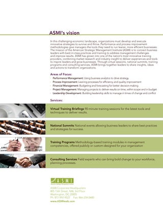 ASMI’s vision
In this challenging economic landscape, organizations must develop and execute
innovative strategies to survive and thrive. Performance and process improvement
methodologies give managers the tools they need to run leaner, more efﬁcient businesses.
The mission of the American Strategic Management Institute (ASMI) is to connect business
leaders with best-in-class practices and training to address management challenges
and improve results. ASMI has grown into one of the nation’s most innovative training
providers, combining market research and industry insight to deliver experiences and tools
to inspire leaders and grow businesses. Through virtual sessions, national summits, training
programs and consulting services, ASMI brings together leaders to share insights, ideas
and actions to transform organizations.

Areas of Focus:
  Performance Management: Using business analytics to drive strategy
  Process Improvement: Leaning processes for efﬁciency and quality improvement
  Financial Management: Budgeting and forecasting for better decision-making
  Project Management: Managing projects to deliver results on time, within scope and in budget
  Leadership Development: Building leadership skills to manage in times of change and conﬂict

Services:

Virtual Training Brieﬁngs 90-minute training sessions for the latest tools and
techniques to deliver results.



National Summits National events allowing business leaders to share best practices
and strategies for success.



Training Programs Methodology-based training modules in management
competencies, offered publicly or custom-designed for your organization



Consulting Services Field experts who can bring bold change to your workforce,
planning processes.




ASMI Corporate Headquarters
805 15th Street, NW, 3rd Floor
Washington, DC 20005
Ph: 877-992-9522 Fax: 866-234-0680
www.ASMIweb.com
 