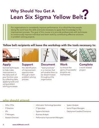 Lean Six Sigma for IT 2010




            For organizations to consistently improve performance, it is critical that the people
            doing the work have the skills and tools necessary to apply their knowledge to the
            improvement process. The goal of this course is to provide professionals with techniques
            to continuously improve individual and team work by contributing effective solutions
            in problem solving projects.



Yellow belt recipients will leave the workshop with the tools necessary to:




Apply                       Support                Document                 Work                     Complete
learned techniques          the identiﬁcation      “best practices”         to ensure the            a work related
to help make                of improvement         in a manner that         gains of successful      project
improvement in              opportunities          will enable them to      projects are
the daily work of           through a team         be disseminated          maintained
your function area          problem solving        throughout the
by collecting data,         process                organization
applying tools and
using problem
solving processes




who should attend:
    CIOs, CTOs                              Information Technology Specialists     System Analysts
    IT Directors                            IT Specialists                         Senior Project Managers
    VPs                                     Systems Architects                     Deployment Leaders/Champions
    IT Managers                             Business Analysts
    Assistant Directors                     Performance Improvement Managers


2             www.ASMIweb.com/IT
 