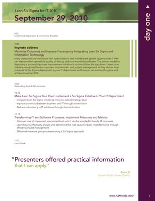 Lean Six Sigma for IT 2010




                                                                                                               day one
 September 29, 2010
 8:30
 Conference Registration & Continental Breakfast



 9:00
 keynote address
 Maximize Outcomes and Improve Processes by Integrating Lean Six Sigma and
 Information Technology
 Many companies are now faced with consolidations and market share growth opportunities if they
 can improve their operations quickly to free up cash and move forward faster. The proven model for
 deploying a successful process improvement initiative is to drive it from the top down. Listen to an
 industry-recognized leader in process improvement and project management as they discuss best
 practices for Six Sigma deployment in your IT department and how you can sustain the gains and
 achieve maximum ROI.



 10:00
 Networking Break & Refreshments


 10:15
 Make Lean Six Sigma Your Own: Implement a Six Sigma Initiative in Your IT Department
   Integrate Lean Six Sigma initiatives into your overall strategic plan
   Improve continuity between business and IT through shared vision
   Reduce redundancy in IT initiatives through standardization

 11:15
 Transforming IT and Software Processes: Implement Measures and Metrics
   Discover how to implement specialized tools which can be adapted to handle IT processes
   Learn how to effectively analyze and determine the root causes of poor IT performance through
   effective project management
   Effectively measure your processes using a Six Sigma approach


 12:15
 Lunch Break




“Presenters offered practical information
 that I can apply.”
                                                                                                Patric P.
                                                                               Omaha Public Power District




                                                                                          www.ASMIweb.com/IT       5
 