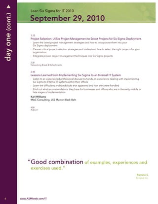 day one (cont.)          Lean Six Sigma for IT 2010

                        September 29, 2010

                         1:15
                         Project Selection: Utilize Project Management to Select Projects for Six Sigma Deployment
                           Learn the latest project management strategies and how to incorporate them into your
                           Six Sigma deployment
                           Canvas critical project selection strategies and understand how to select the right projects for your
                           organization
                           Integrate proven project management techniques into Six Sigma projects

                         2:30
                         Networking Break & Refreshments


                         2:45
                         Lessons Learned from Implementing Six Sigma to an Internal IT System
                           Listen to an experienced professional discuss his hands-on experience dealing with implementing
                           Six Sigma to Internal IT Systems within their ofﬁces
                           Learn the difﬁculties and roadblocks that appeared and how they were handled
                           Find out what recommendations they have for businesses and ofﬁces who are in the early, middle or
                           late stages of implementation
                         Karl Williams
                         MAC Consulting, LSS Master Black Belt

                         4:00
                         Adjourn




                       “Good combination of examples, experiences and
                         exercises used.”
                                                                                                                             Pamela S.
                                                                                                                            Eclipse Inc.




6                 www.ASMIweb.com/IT
 