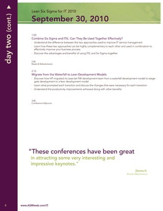 day two (cont.)          Lean Six Sigma for IT 2010

                         September 30, 2010
                         1:00
                         Combine Six Sigma and ITIL: Can They Be Used Together Effectively?
                           Understand the difference between the two approaches used to improve IT service management
                           Learn how these two approaches can be highly complementary to each other and used in combination to
                           effectively improve your business process
                           Discover the advantages and beneﬁts of using ITIL and Six Sigma together


                         2:00
                         Break & Refreshments


                         2:15
                         Migrate from the Waterfall to Lean Development Models
                           Discover how HP migrated its LaserJet FW development team from a waterfall development model to stage-
                           gate development to a lean development model
                           Learn what prompted each transition and discuss the changes that were necessary for each transition
                           Understand the productivity improvements achieved along with other beneﬁts



                         3:00
                         Conference Adjourns




                       “These conferences have been great
                        in attracting some very interesting and
                        impressive keynotes.”
                                                                                                                   Donna H.
                                                                                                            Arrow Electronics




8                 www.ASMIweb.com/IT
 