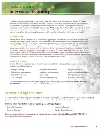 Lean Six Sigma for IT 2010

     In-House Training
     One of the more popular vehicles for accessing the ASMI’s educational offerings is the delivery of on-site
     trainings and management facilitations. Bringing a training or facilitation in-house gives you the opportunity
     to customize a program that addresses your exact challenges and provides a more personal learning
     experience, while virtually eliminating travel expenses. Whether you require training for a small group or for an
     organizational-wide initiative, the advanced learning methods employed by the Institute will create an intimate
     training atmosphere that maximizes knowledge transfer to enhance the talent within your organization.

     customization
     We realize that not all obstacles can be overcome by applying an “off-the-shelf” solution. While many training
     providers will offer you some variation of their standard training, the Institute’s subject matter experts will work
     with you and your team to examine your programs and determine your exact areas of need. The identiﬁcation
     of real life examples will create a learning atmosphere that resonates with participants while at the same time
     providing immediate return on your training investment. Using interactive exercises that employ actual projects
     or scenarios from your organization, instructors can address speciﬁc challenges and align the curriculum of each
     session to your objectives. While the majority of on-site trainings are focused on smaller groups, the Institute also
     has the ability to accommodate organizational-wide training initiatives. Utilizing multiple instructors, the Institute
     has the capacity to deliver courses to groups of up to 300 participants per day.

     areas of expertise
     On-site delivery of single courses, certiﬁcation programs and entire packages of specialized courses are
     available in the following areas:

       Strategic Planning                       Workforce Management                       Program Evaluation
       Performance Measurement                  Budgeting and Forecasting                  Administrative Management
       Project Management                       Contracting                                Change Management
       Lean Six Sigma                           Performance Reporting                      Balanced Scorecard

     For more information about in-house training options available to you, please contact Jennifer Mueller at
     202-739-9619 or email her at Jennifer.Mueller@ASMIweb.com




sponsorship opportunities
As a conference and training provider, ASMI is an expert in bringing together leaders to share and discuss best
practices and innovations. We connect decision-makers with respected solution providers.The

Institute offers four different pre-designed sponsorship packages:
  Event Co-Sponsor                                                     Luncheon Sponsor
  Session Sponsor                                                      Exhibit Booth Sponsor

For more information on sponsorships or to get started, contact Meredith Mason at 202-739-9707 or
Meredith.Mason@ASMIweb.com




                                                                                              www.ASMIweb.com/IT              9
 