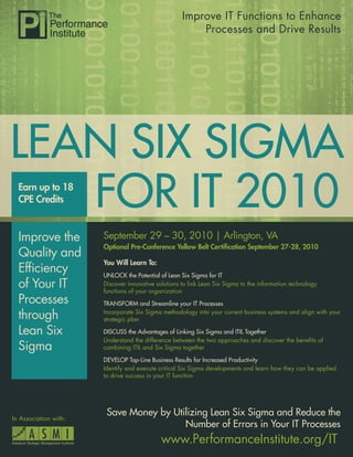 Improve IT Functions to Enhance
                                                         Processes and Drive Results




LEAN SIX SIGMA
   FOR IT 2010
  Earn up to 18
  CPE Credits


  Improve the          September 29 – 30, 2010 | Arlington, VA
                       Optional Pre-Conference Yellow Belt Certiﬁcation September 27-28, 2010
  Quality and
                       You Will Learn To:
  Efﬁciency            UNLOCK the Potential of Lean Six Sigma for IT
  of Your IT           Discover innovative solutions to link Lean Six Sigma to the information technology
                       functions of your organization
  Processes            TRANSFORM and Streamline your IT Processes

  through              Incorporate Six Sigma methodology into your current business systems and align with your
                       strategic plan

  Lean Six             DISCUSS the Advantages of Linking Six Sigma and ITIL Together
                       Understand the difference between the two approaches and discover the beneﬁts of
  Sigma                combining ITIL and Six Sigma together

                       DEVELOP Top-Line Business Results for Increased Productivity
                       Identify and execute critical Six Sigma developments and learn how they can be applied
                       to drive success in your IT function




                        Save Money by Utilizing Lean Six Sigma and Reduce the
In Association with:
                                         Number of Errors in Your IT Processes
                                             www.PerformanceInstitute.org/IT
 