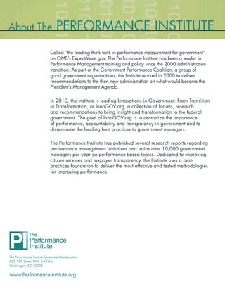 About The                        PERFORMANCE INSTITUTE
                            Called “the leading think tank in performance measurement for government”
                            on OMB’s ExpectMore.gov, The Performance Institute has been a leader in
                            Performance Management training and policy since the 2000 administration
                            transition. As part of the Government Performance Coalition, a group of
                            good government organizations, the Institute worked in 2000 to deliver
                            recommendations to the then new administration on what would become the
                            President’s Management Agenda.

                            In 2010, the Institute is leading Innovations in Government: From Transition
                            to Transformation, or InnoGOV.org, a collection of forums, research
                            and recommendations to bring insight and transformation to the federal
                            government. The goal of InnoGOV.org is to centralize the importance
                            of performance, accountability and transparency in government and to
                            disseminate the leading best practices to government managers.

                            The Performance Institute has published several research reports regarding
                            performance management initiatives and trains over 10,000 government
                            managers per year on performance-based topics. Dedicated to improving
                            citizen services and taxpayer transparency, the Institute uses a best-
                            practices foundation to deliver the most effective and tested methodologies
                            for improving performance.




The Performance Institute Corporate Headquarters
805 15th Street, NW, 3rd Floor
Washington, DC 20005


www.PerformanceInstitute.org
 