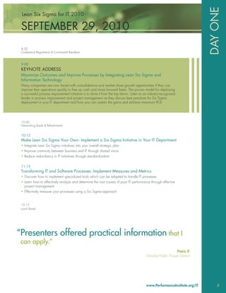 DAY ONE
 Lean Six Sigma for IT 2010

 SEPTEMBER 29, 2010
 8:30
 Conference Registration & Continental Breakfast



 9:00
 KEYNOTE ADDRESS
 Maximize Outcomes and Improve Processes by Integrating Lean Six Sigma and
 Information Technology
 Many companies are now faced with consolidations and market share growth opportunities if they can
 improve their operations quickly to free up cash and move forward faster. The proven model for deploying
 a successful process improvement initiative is to drive it from the top down. Listen to an industry-recognized
 leader in process improvement and project management as they discuss best practices for Six Sigma
 deployment in your IT department and how you can sustain the gains and achieve maximum ROI.




 10:00
 Networking Break & Refreshments


 10:15
 Make Lean Six Sigma Your Own: Implement a Six Sigma Initiative in Your IT Department
 • Integrate Lean Six Sigma initiatives into your overall strategic plan
 • Improve continuity between business and IT through shared vision
 • Reduce redundancy in IT initiatives through standardization

 11:15
 Transforming IT and Software Processes: Implement Measures and Metrics
 • Discover how to implement specialized tools which can be adapted to handle IT processes
 • Learn how to effectively analyze and determine the root causes of poor IT performance through effective
   project management
 • Effectively measure your processes using a Six Sigma approach


 12:15
 Lunch Break




“Presenters offered practical information that I
 can apply.”
                                                                                                           Patric P.
                                                                                          Omaha Public Power District




                                                                                          www.PerformanceInstitute.org/IT       5
 