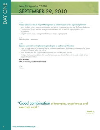 DAY ONE            Lean Six Sigma for IT 2010

                  SEPTEMBER 29, 2010

                   1:15
                   Project Selection: Utilize Project Management to Select Projects for Six Sigma Deployment
                   • Learn the latest project management strategies and how to incorporate them into your Six Sigma deployment
                   • Canvas critical project selection strategies and understand how to select the right projects for your
                     organization
                   • Integrate proven project management techniques into Six Sigma projects

                   2:30
                   Networking Break & Refreshments


                   2:45
                   Lessons Learned from Implementing Six Sigma to an Internal IT System
                   • Listen to an experienced professional discuss his hands-on experience dealing with implementing Six Sigma
                     to Internal IT Systems within their ofﬁces
                   • Learn the difﬁculties and roadblocks that appeared and how they were handled
                   • Find out what recommendations they have for businesses and ofﬁces who are in the early, middle or late
                     stages of implementation
                   Karl Williams
                   MAC Consulting, LSS Master Black Belt

                   4:00
                   Adjourn




                “Good combination of examples, experiences and
                  exercises used.”
                                                                                                                              Pamela S.
                                                                                                                             Eclipse Inc.




6         www.PerformanceInstitute.org/IT
 