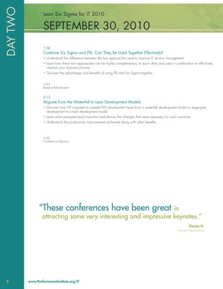 DAY TWO            Lean Six Sigma for IT 2010

                   SEPTEMBER 30, 2010
                   1:00
                   Combine Six Sigma and ITIL: Can They Be Used Together Effectively?
                   • Understand the difference between the two approaches used to improve IT service management
                   • Learn how these two approaches can be highly complementary to each other and used in combination to effectively
                     improve your business process
                   • Discover the advantages and beneﬁts of using ITIL and Six Sigma together


                   2:00
                   Break & Refreshments


                   2:15
                   Migrate from the Waterfall to Lean Development Models
                   • Discover how HP migrated its LaserJet FW development team from a waterfall development model to stage-gate
                     development to a lean development model
                   • Learn what prompted each transition and discuss the changes that were necessary for each transition
                   • Understand the productivity improvements achieved along with other beneﬁts



                   3:00
                   Conference Adjourns




                “These conferences have been great in
                  attracting some very interesting and impressive keynotes.”
                                                                                                                     Donna H.
                                                                                                               Arrow Electronics




8         www.PerformanceInstitute.org/IT
 