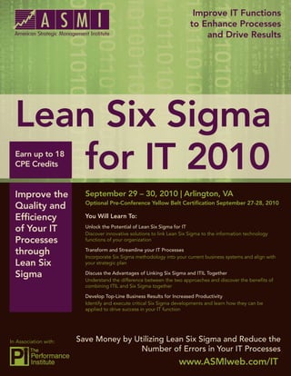 Improve IT Functions
                                                                        to Enhance Processes
                                                                            and Drive Results




  Lean Six Sigma
     for IT 2010
  Earn up to 18
  CPE Credits


  Improve the            September 29 – 30, 2010 | Arlington, VA
                         Optional Pre-Conference Yellow Belt Certiﬁcation September 27-28, 2010
  Quality and
  Efﬁciency              You Will Learn To:

  of Your IT             Unlock the Potential of Lean Six Sigma for IT
                         Discover innovative solutions to link Lean Six Sigma to the information technology
  Processes              functions of your organization

  through                Transform and Streamline your IT Processes
                         Incorporate Six Sigma methodology into your current business systems and align with
  Lean Six               your strategic plan

  Sigma                  Discuss the Advantages of Linking Six Sigma and ITIL Together
                         Understand the difference between the two approaches and discover the beneﬁts of
                         combining ITIL and Six Sigma together

                         Develop Top-Line Business Results for Increased Productivity
                         Identify and execute critical Six Sigma developments and learn how they can be
                         applied to drive success in your IT function




In Association with:   Save Money by Utilizing Lean Six Sigma and Reduce the
                                       Number of Errors in Your IT Processes
                                                                   www.ASMIweb.com/IT
 