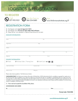 Lean Six Sigma for IT 2010

        LOGISTICS & REGISTRATION
TO REGISTER
           Call                                   Fax this Form to                                  Visit
           877-992-9521                           866-234-0680                                      www.PerformanceInstitute.org/IT


 REGISTRATION FORM
        Yes! Register me for Lean Six Sigma for IT 2010
        Yes! Register me for The Lean Six Sigma Yellow Belt Certiﬁcation
        Please call me. I am interested in a special Group Discount for my team

 DELEGATE INFORMATION


 Name                                                                                     Title



 Organization                                                                     Dept.



 Address



 City                                                                                     State                                                   Zip



 Telephone                                               Fax                                         Email


 PAYMENT INFORMATION:
        Check             Purchase Order / Training Form                          Credit Card


 Credit Card Number                                                 Expiration Date                                         Veriﬁcation no.




 Name on Card                                                       Billing Zip


 Please make checks payable to: The Performance Institute

 CANCELLATION POLICY: The Performance Institute will provide a full refund less a $399 administration fee for cancellations requested four weeks prior to
 the event start date unless cancellation occurs within two weeks prior to the event start date. If a cancellation is requested less than two weeks prior to the
 event start date, no refund will be issued. Registrants who fail to attend and do not cancel prior to the event will be charged the entire registration fee. All
 cancellations must be requested through the cancellation link found in your attendance conﬁrmation email. Please note that cancellation is not ﬁnal until you
 receive a cancellation conﬁrmation email.

        I have read and accepted the Cancellation Policy above.

 ACKNOWLEDGED AND AGREED

 By: __________________________________________________________________________________________                Date: _______________________


                                                                                                                                   Priority Code: T354-WEB



                                                                                                             www.PerformanceInstitute.org/IT                        11
 