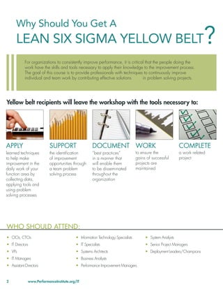 Lean Six Sigma for IT 2010

      Why Should You Get A
      LEAN SIX SIGMA YELLOW BELT                                                                                       ?
            For organizations to consistently improve performance, it is critical that the people doing the
            work have the skills and tools necessary to apply their knowledge to the improvement process.
            The goal of this course is to provide professionals with techniques to continuously improve
            individual and team work by contributing effective solutions        in problem solving projects.




Yellow belt recipients will leave the workshop with the tools necessary to:




APPLY                      SUPPORT                  DOCUMENT WORK                                         COMPLETE
learned techniques         the identiﬁcation        “best practices”             to ensure the            a work related
to help make               of improvement           in a manner that             gains of successful      project
improvement in the         opportunities through    will enable them             projects are
daily work of your         a team problem           to be disseminated           maintained
function area by           solving process          throughout the
collecting data,                                    organization
applying tools and
using problem
solving processes




WHO SHOULD ATTEND:
• CIOs, CTOs                              • Information Technology Specialists        • System Analysts
• IT Directors                            • IT Specialists                            • Senior Project Managers
• VPs                                     • Systems Architects                        • Deployment Leaders/Champions
• IT Managers                             • Business Analysts
• Assistant Directors                     • Performance Improvement Managers


2             www.PerformanceInstitute.org/IT
 