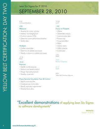 YELLOW BELT CERTIFICATION: DAY TWO            Lean Six Sigma for IT 2010

                                             SEPTEMBER 28, 2010
                                              8:30                                          12:00
                                              Continental Breakfast                         Lunch

                                              9:00                                          1:00
                                              Measure                                       Focus on Projects
                                              • Baseline the current process                • Charter
                                              • Address “low-hanging fruit”                 • Stakeholder analysis
                                              • Conﬁrm customer CTQs                        • Communication plan
                                              • Determine current performance baseline      • Process map
                                              • Stratify data                               • Cause and effect
                                                                                            • FMEA
                                              Analyze                                       • Solution matrix
                                              • Gather causal data                          • WBS/schedule
                                              • Determine & validate root causes            • Control plan
                                              • Identify a solution to combat root causes
                                                                                            2:30
                                                                                            Break
                                              10:30
                                              Break
                                                                                            2:45
                                              10:45                                         Review/Questions
                                              Improve
                                              • Identify countermeasures                    3:15
                                              • Perform cost/beneﬁt analysis                Exam

                                              • Design improved processes
                                                                                            4:00
                                              • Develop scorecards
                                                                                            Yellow Belt Workshop Adjourns

                                              Pizza Service Simulation Two & Control
                                              • Report scorecard data
                                              • Create process control plan
                                              • Identify replication opportunities
                                              • Develop future plans




                                           “Excellent demonstrations of applying lean Six Sigma
                                             to software developments”
                                                                                                                                  Michael D.
                                                                                                                            Adelphi University




 4                                   www.PerformanceInstitute.org/IT
 