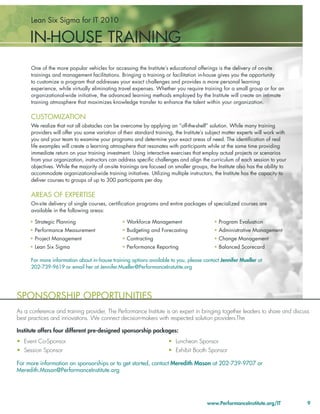 Lean Six Sigma for IT 2010

     IN-HOUSE TRAINING
      One of the more popular vehicles for accessing the Institute’s educational offerings is the delivery of on-site
      trainings and management facilitations. Bringing a training or facilitation in-house gives you the opportunity
      to customize a program that addresses your exact challenges and provides a more personal learning
      experience, while virtually eliminating travel expenses. Whether you require training for a small group or for an
      organizational-wide initiative, the advanced learning methods employed by the Institute will create an intimate
      training atmosphere that maximizes knowledge transfer to enhance the talent within your organization.

      CUSTOMIZATION
      We realize that not all obstacles can be overcome by applying an “off-the-shelf” solution. While many training
      providers will offer you some variation of their standard training, the Institute’s subject matter experts will work with
      you and your team to examine your programs and determine your exact areas of need. The identiﬁcation of real
      life examples will create a learning atmosphere that resonates with participants while at the same time providing
      immediate return on your training investment. Using interactive exercises that employ actual projects or scenarios
      from your organization, instructors can address speciﬁc challenges and align the curriculum of each session to your
      objectives. While the majority of on-site trainings are focused on smaller groups, the Institute also has the ability to
      accommodate organizational-wide training initiatives. Utilizing multiple instructors, the Institute has the capacity to
      deliver courses to groups of up to 300 participants per day.

      AREAS OF EXPERTISE
      On-site delivery of single courses, certiﬁcation programs and entire packages of specialized courses are
      available in the following areas:

     • Strategic Planning                        • Workforce Management                     • Program Evaluation
     • Performance Measurement                   • Budgeting and Forecasting                • Administrative Management
     • Project Management                        • Contracting                              • Change Management
     • Lean Six Sigma                            • Performance Reporting                    • Balanced Scorecard

      For more information about in-house training options available to you, please contact Jennifer Mueller at
      202-739-9619 or email her at Jennifer.Mueller@PerformanceInstutite.org




SPONSORSHIP OPPORTUNITIES
As a conference and training provider, The Performance Institute is an expert in bringing together leaders to share and discuss
best practices and innovations. We connect decision-makers with respected solution providers.The

Institute offers four different pre-designed sponsorship packages:
• Event Co-Sponsor                                                     • Luncheon Sponsor
• Session Sponsor                                                      • Exhibit Booth Sponsor

For more information on sponsorships or to get started, contact Meredith Mason at 202-739-9707 or
Meredith.Mason@PerformanceInstitute.org




                                                                                         www.PerformanceInstitute.org/IT          9
 