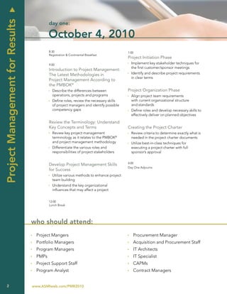 u
Project Management for Results
                                          day one:

                                          October 4, 2010
                                          8:30                                           1:00
                                          Registration & Continental Breakfast
                                                                                         Project Initiation Phase
                                          9:00                                           Ì Implement key stakeholder techniques for
                                                                                           the first customer/sponsor meetings
                                          Introduction to Project Management:
                                          The Latest Methodologies in                    Ì Identify and describe project requirements
                                                                                           in clear terms
                                          Project Management According to
                                          the PMBOK®
                                          Ì Describe the differences between             Project Organization Phase
                                            operations, projects and programs            Ì Align project team requirements
                                          Ì Define roles, review the necessary skills      with current organizational structure
                                            of project managers and identify possible      and standards
                                            competency gaps                              Ì Define roles and develop necessary skills to
                                                                                           effectively deliver on planned objectives

                                          Review the Terminology: Understand
                                          Key Concepts and Terms                         Creating the Project Charter
                                          Ì Review key project management                Ì Review criteria to determine exactly what is
                                            terminology as it relates to the PMBOK®        needed in the project charter documents
                                            and project management methodology           Ì Utilize best-in-class techniques for
                                          Ì Differentiate the various roles and            executing a project charter with full
                                            responsibilities of project stakeholders       sponsor’s approval


                                                                                         4:00
                                          Develop Project Management Skills
                                                                                         Day One Adjourns
                                          for Success
                                          Ì Utilize various methods to enhance project
                                            team building
                                          Ì Understand the key organizational
                                            influences that may affect a project


                                          12:00
                                          Lunch Break




                                 who should attend:
                                 Ì Project Mangers                                       Ì Procurement Manager
                                 Ì Portfolio Managers                                    Ì Acquisition and Procurement Staff
                                 Ì Program Managers                                      Ì IT Architects
                                 Ì PMPs                                                  Ì IT Specialist
                                 Ì Project Support Staff                                 Ì CAPMs
                                 Ì Program Analyst                                       Ì Contract Managers


    2                            www.ASMIweb.com/PMR2010
 