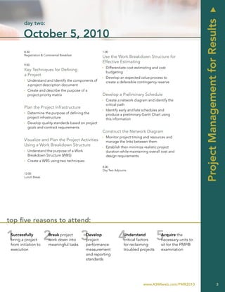 u
                                                                                                                 Project Management for Results
         day two:

        October 5, 2010
         8:30                                           1:00
         Registration & Continental Breakfast
                                                        Use the Work Breakdown Structure for
                                                        Effective Estimating
         9:00
                                                        Ì Differentiate cost estimating and cost
         Key Techniques for Defining
                                                          budgeting
         a Project
                                                        Ì Develop an expected value process to
         Ì Understand and identify the components of      create a defensible contingency reserve
           a project description document
         Ì Create and describe the purpose of a
           project priority matrix                      Develop a Preliminary Schedule
                                                        Ì Create a network diagram and identify the
                                                          critical path
         Plan the Project Infrastructure
                                                        Ì Identify early and late schedules and
         Ì Determine the purpose of defining the          produce a preliminary Gantt Chart using
           project infrastructure                         this information
         Ì Develop quality standards based on project
           goals and contract requirements
                                                        Construct the Network Diagram
                                                        Ì Monitor project timing and resources and
         Visualize and Plan the Project Activities        manage the links between them
         Using a Work Breakdown Structure               Ì Establish then minimize realistic project
         Ì Understand the purpose of a Work               duration while maintaining overall cost and
           Breakdown Structure (WBS)                      design requirements
         Ì Create a WBS using two techniques
                                                        4:00
                                                        Day Two Adjourns
         12:00
         Lunch Break




top five reasons to attend:

 Successfully              Break project        Develop               Understand            Acquire the
 bring a project           work down into       project               critical factors      necessary units to
 from initiation to        meaningful tasks     performance           for reclaiming        sit for the PMP®
 execution                                      measurement           troubled projects     examination
                                                and reporting
                                                standards




                                                                                 www.ASMIweb.com/PMR2010                                 3
 