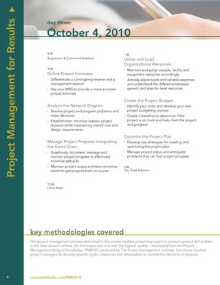 u
Project Management for Results
                                           day three:

                                           October 4, 2010
                                           8:30                                            1:00
                                           Registration & Continental Breakfast            Utilize and Load
                                                                                           Organizational Resources
                                           9:00                                            Ì Maintain and assign people, facility and
                                           Define Project Estimates                          equipment resources accordingly
                                           Ì Differentiate a contingency reserve and a     Ì Actively adjust loads and variable expenses
                                             management reserve                              and understand the difference between
                                           Ì Use your WBS to provide a more accurate         generic-and specific-level resources
                                             project estimate

                                                                                           Create the Project Budget
                                           Analyze the Network Diagram                     Ì Identify your costs and develop your own
                                           Ì Resolve project and program problems and        project budgeting process
                                             make decisions                                Ì Create a baseline to determine if the
                                           Ì Establish then minimize realistic project       project is on track and help chart the project
                                             duration while maintaining overall cost and     and progress
                                             design requirements

                                                                                           Optimize the Project Plan
                                           Manage Project Progress: Integrating            Ì Develop key strategies for creating and
                                           the Gantt Chart                                   optimizing the project plan
                                           Ì Graphically document, manage and              Ì Manage project status and anticipate
                                             monitor project progress to effectively         problems that can hurt project progress
                                             minimize setbacks
                                           Ì Maintain project scope and take corrective    4:00
                                             action to get projects back on course         Day Three Adjourns



                                           12:00
                                           Lunch Break




                                 key methodologies covered
                                 The project management process described in this course enables project managers to produce project deliverables
                                 in the least amount of time, for the lowest cost and with the highest quality. Developed from the Project
                                 Management Body of Knowledge (PMBOK) produced by The Project Management Institute, this course teaches
                                 project managers to develop specific goals, objectives and deliverables to control the elements of projects.




    4                            www.ASMIweb.com/PMR2010
 
