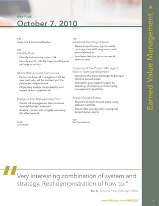 u
                                                                                                                 Earned Value Management
day four:

October 7, 2010
8:30                                               1:00
Registration & Continental Breakfast               Assemble the Project Team
                                                   Ì Assess project human capital needs
9:00                                                  and negotiate staff assignments with
Identify Risks                                       senior leadership
Ì Identify and evaluate project risk               Ì Lead exercises that promote overall
                                                     team success
Ì Identify specific risks by project and by work
  package or activity
                                                   Understand the Project Manager’s
Utilize Risk Analysis Techniques                   Role in Team Development
Ì Determine how risk management will be            Ì Overcome the many challenges to being an
    executed, who will be involved and the           effective project leader
    precise techniques to use                      Ì Strengthen your leadership skills by
Ì Objectively analyze the probability and            assessing, developing and advancing
  impact of each possible risk                       management capabilities


Design a Risk Management Plan                      Report Project Status
Ì Create risk management plan to ensure            Ì Record and report project status using
  successful project execution                       different methods

Ì Analyze, control, and mitigate risks using       Ì Ensure data accuracy when giving real
  this effective tool                                project status reports


                                                   4:00
12:00                                              Day Four Adjourns
Lunch Break




“
Very interesting combination of system and
strategy. Real demonstration of how to.”
                                                                       Teri B., Regional Project Manager, USDA


                                                                               www.ASMIweb.com/PMR2010                             5
 